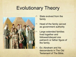 Evolutionary Theory
          State evolved from the
          family

          Head of the family served
          as government authority

          Large extended families
          lived together and
          followed/obeyed one
          patriarch or father figure of
          the family.

          Ex: Abraham and his
          descendents in The Old
          Testament of The Bible.
 