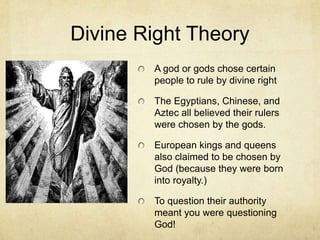 Divine Right Theory
        A god or gods chose certain
        people to rule by divine right

        The Egyptians, Chinese, and
        Aztec all believed their rulers
        were chosen by the gods.

        European kings and queens
        also claimed to be chosen by
        God (because they were born
        into royalty.)

        To question their authority
        meant you were questioning
        God!
 