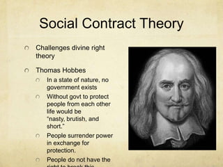 Social Contract Theory
Challenges divine right
theory

Thomas Hobbes
   In a state of nature, no
   government exists
   Without govt to protect
   people from each other
   life would be
   “nasty, brutish, and
   short.”
   People surrender power
   in exchange for
   protection.
   People do not have the
 