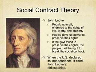 Social Contract Theory
          John Locke
             People naturally
             endowed to the rights of
             life, liberty, and property
             People gave up power to
             preserve their rights
             If the govt failed to
             preserve their rights, the
             people had the right to
             break the social contract.

          When the U.S. declared
          its independence, it cited
          John Locke’s
          philosophies.
 