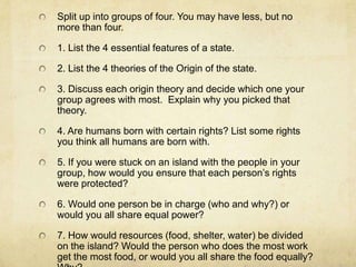 Split up into groups of four. You may have less, but no
more than four.

1. List the 4 essential features of a state.

2. List the 4 theories of the Origin of the state.

3. Discuss each origin theory and decide which one your
group agrees with most. Explain why you picked that
theory.

4. Are humans born with certain rights? List some rights
you think all humans are born with.

5. If you were stuck on an island with the people in your
group, how would you ensure that each person’s rights
were protected?

6. Would one person be in charge (who and why?) or
would you all share equal power?

7. How would resources (food, shelter, water) be divided
on the island? Would the person who does the most work
get the most food, or would you all share the food equally?
 
