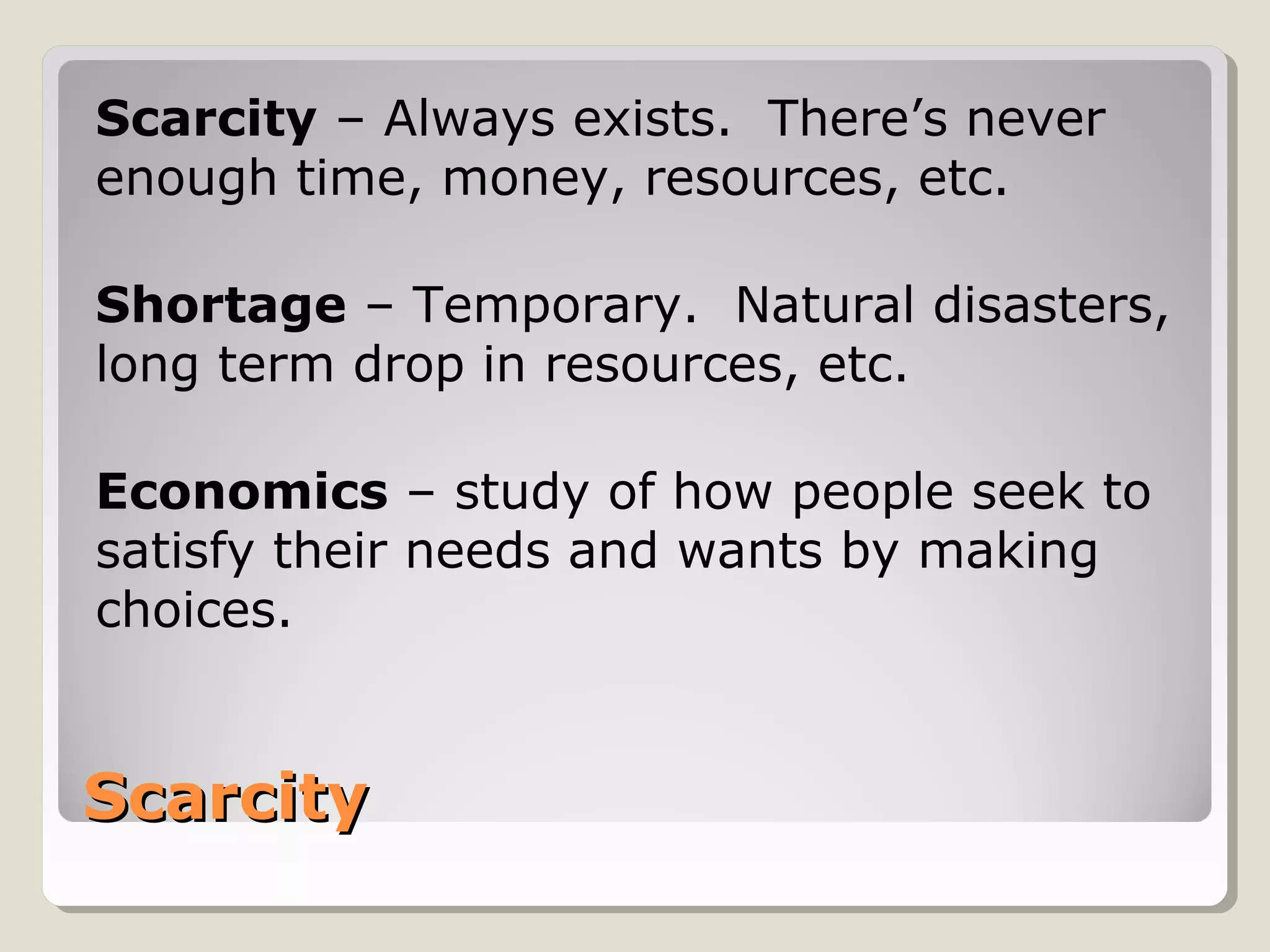 Scarcity – Always exists. There’s never 
enough time, money, resources, etc. 
Shortage – Temporary. Natural disasters, 
long term drop in resources, etc. 
Economics – study of how people seek to 
satisfy their needs and wants by making 
choices. 
SSccaarrcciittyy 
 
