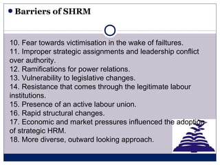 Barriers of SHRM
10. Fear towards victimisation in the wake of failtures.
11. Improper strategic assignments and leadership conflict
over authority.
12. Ramifications for power relations.
13. Vulnerability to legislative changes.
14. Resistance that comes through the legitimate labour
institutions.
15. Presence of an active labour union.
16. Rapid structural changes.
17. Economic and market pressures influenced the adoption
of strategic HRM.
18. More diverse, outward looking approach.
 