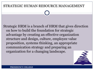 STRATEGIC HUMAN RESOURCE MANAGEMENT
Strategic HRM is a branch of HRM that gives direction
on how to build the foundation for strategic
advantage by creating an effective organization
structure and design, culture, employee value
proposition, systems thinking, an appropriate
communication strategy and preparing an
organization for a changing landscape.
PRESIDENCY COLLEGE
 