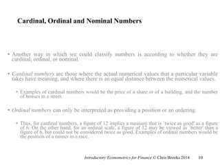 Cardinal, Ordinal and Nominal Numbers
• Another way in which we could classify numbers is according to whether they are
cardinal, ordinal, or nominal.
• Cardinal numbers are those where the actual numerical values that a particular variable
takes have meaning, and where there is an equal distance between the numerical values.
• Examples of cardinal numbers would be the price of a share or of a building, and the number
of houses in a street.
• Ordinal numbers can only be interpreted as providing a position or an ordering.
• Thus, for cardinal numbers, a figure of 12 implies a measure that is `twice as good' as a figure
of 6. On the other hand, for an ordinal scale, a figure of 12 may be viewed as `better' than a
figure of 6, but could not be considered twice as good. Examples of ordinal numbers would be
the position of a runner in a race.
Introductory Econometrics for Finance © Chris Brooks 2014 10
 