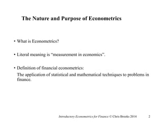 The Nature and Purpose of Econometrics
• What is Econometrics?
• Literal meaning is “measurement in economics”.
• Definition of financial econometrics:
The application of statistical and mathematical techniques to problems in
finance.
Introductory Econometrics for Finance © Chris Brooks 2014 2
 