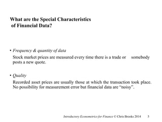 What are the Special Characteristics
of Financial Data?
• Frequency & quantity of data
Stock market prices are measured every time there is a trade or somebody
posts a new quote.
• Quality
Recorded asset prices are usually those at which the transaction took place.
No possibility for measurement error but financial data are “noisy”.
Introductory Econometrics for Finance © Chris Brooks 2014 5
 