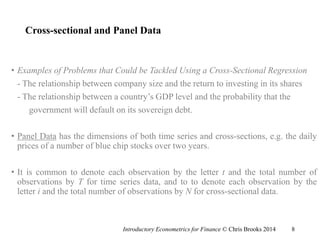 Cross-sectional and Panel Data
• Examples of Problems that Could be Tackled Using a Cross-Sectional Regression
- The relationship between company size and the return to investing in its shares
- The relationship between a country’s GDP level and the probability that the
government will default on its sovereign debt.
• Panel Data has the dimensions of both time series and cross-sections, e.g. the daily
prices of a number of blue chip stocks over two years.
• It is common to denote each observation by the letter t and the total number of
observations by T for time series data, and to to denote each observation by the
letter i and the total number of observations by N for cross-sectional data.
Introductory Econometrics for Finance © Chris Brooks 2014 8
 