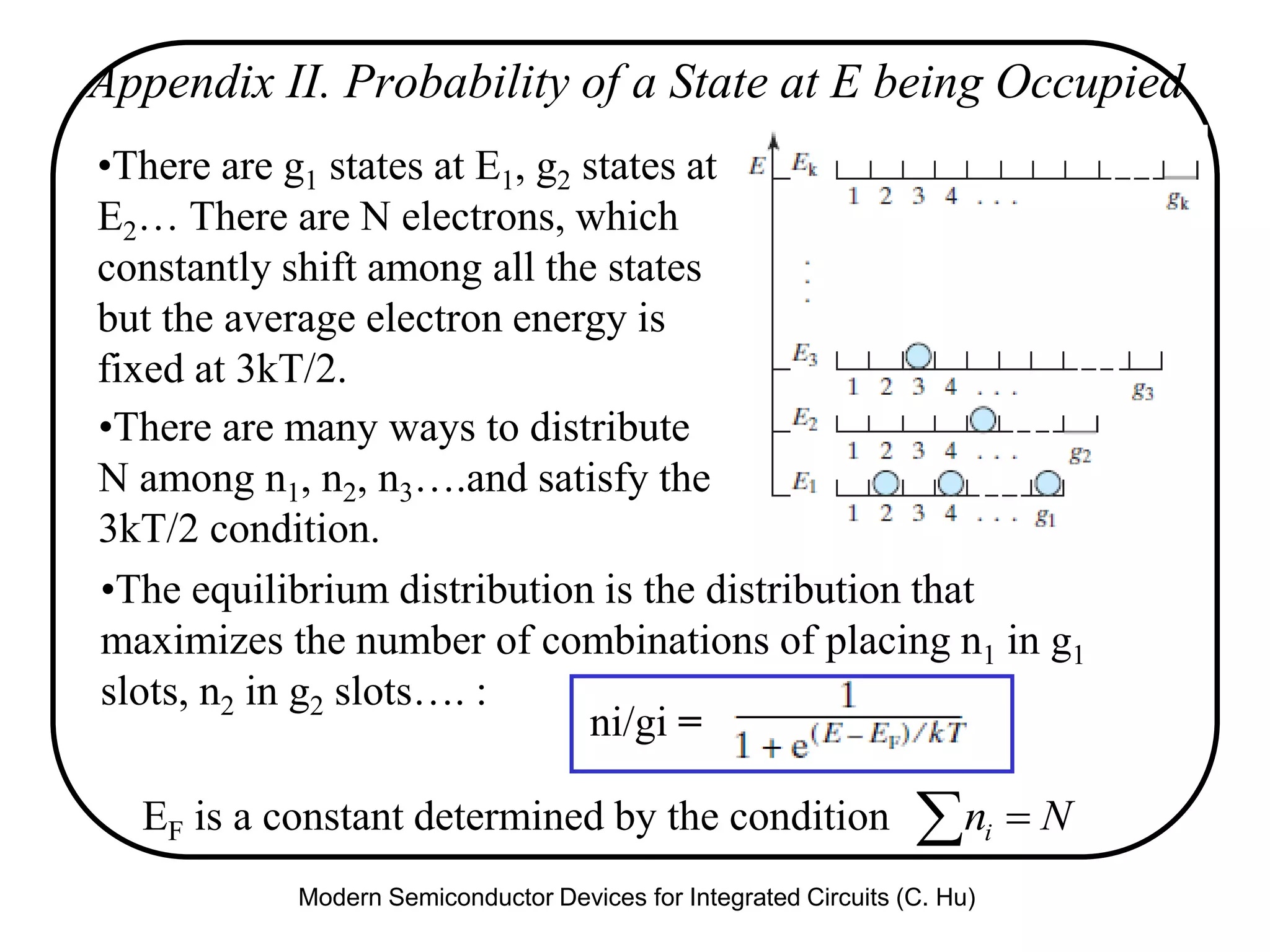 Appendix II. Probability of a State at E being Occupied
•There are g1 states at E1, g2 states at
E2… There are N electrons, which
constantly shift among all the states
but the average electron energy is
fixed at 3kT/2.
•The equilibrium distribution is the distribution that
maximizes the number of combinations of placing n1 in g1
slots, n2 in g2 slots…. :
•There are many ways to distribute
N among n1, n2, n3….and satisfy the
3kT/2 condition.
ni/gi =
EF is a constant determined by the condition   Nni
Modern Semiconductor Devices for Integrated Circuits (C. Hu)
 