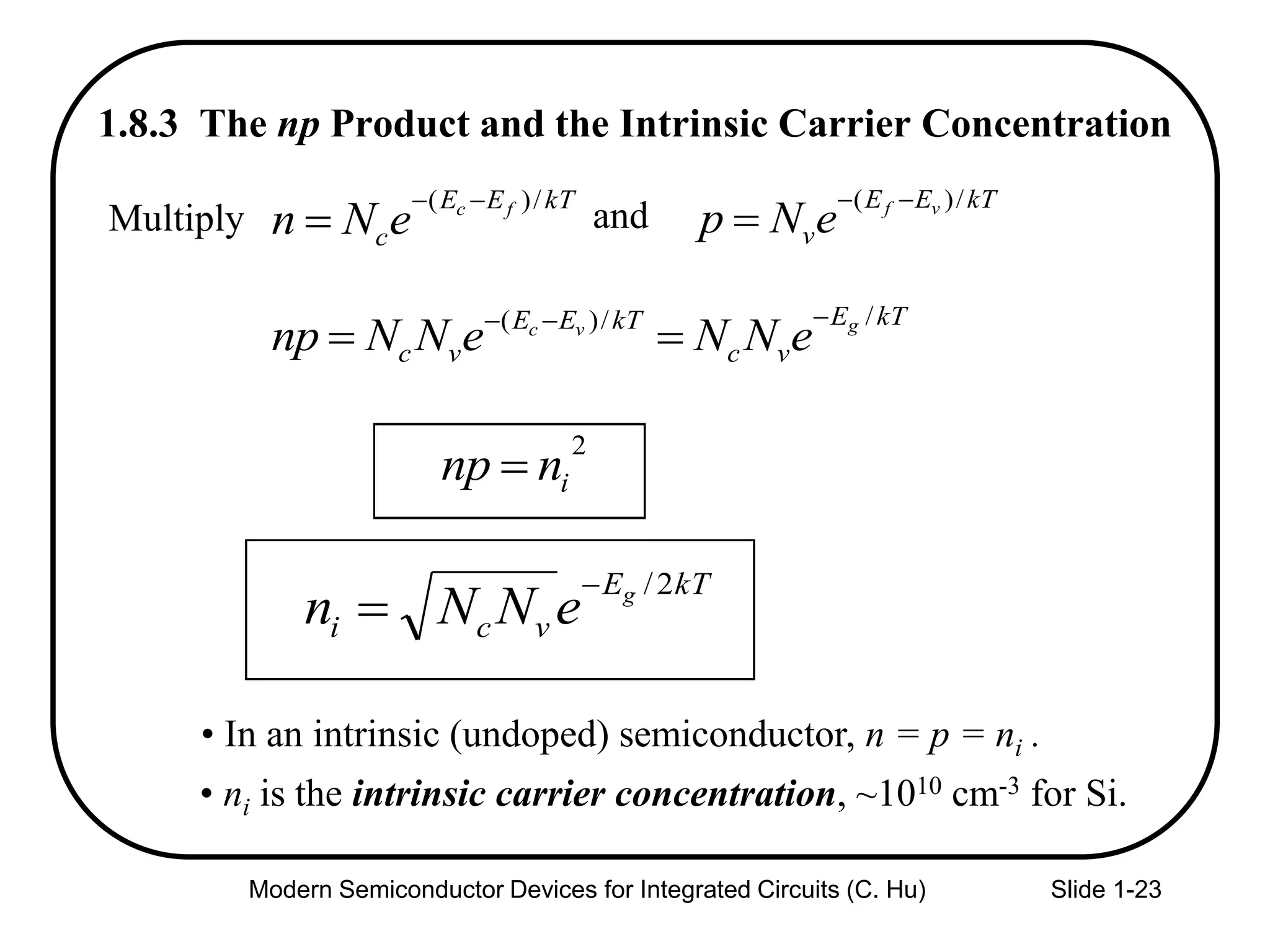 Modern Semiconductor Devices for Integrated Circuits (C. Hu) Slide 1-23
1.8.3 The np Product and the Intrinsic Carrier Concentration
• In an intrinsic (undoped) semiconductor, n = p = ni .
kTE
vci
g
eNNn
2/

2
innp 
kTEE
c
fc
eNn
/)( 

kTEE
v
vf
eNp
/)( 
andMultiply
kTE
vc
kTEE
vc
gvc
eNNeNNnp
//)( 

• ni is the intrinsic carrier concentration, ~1010 cm-3 for Si.
 