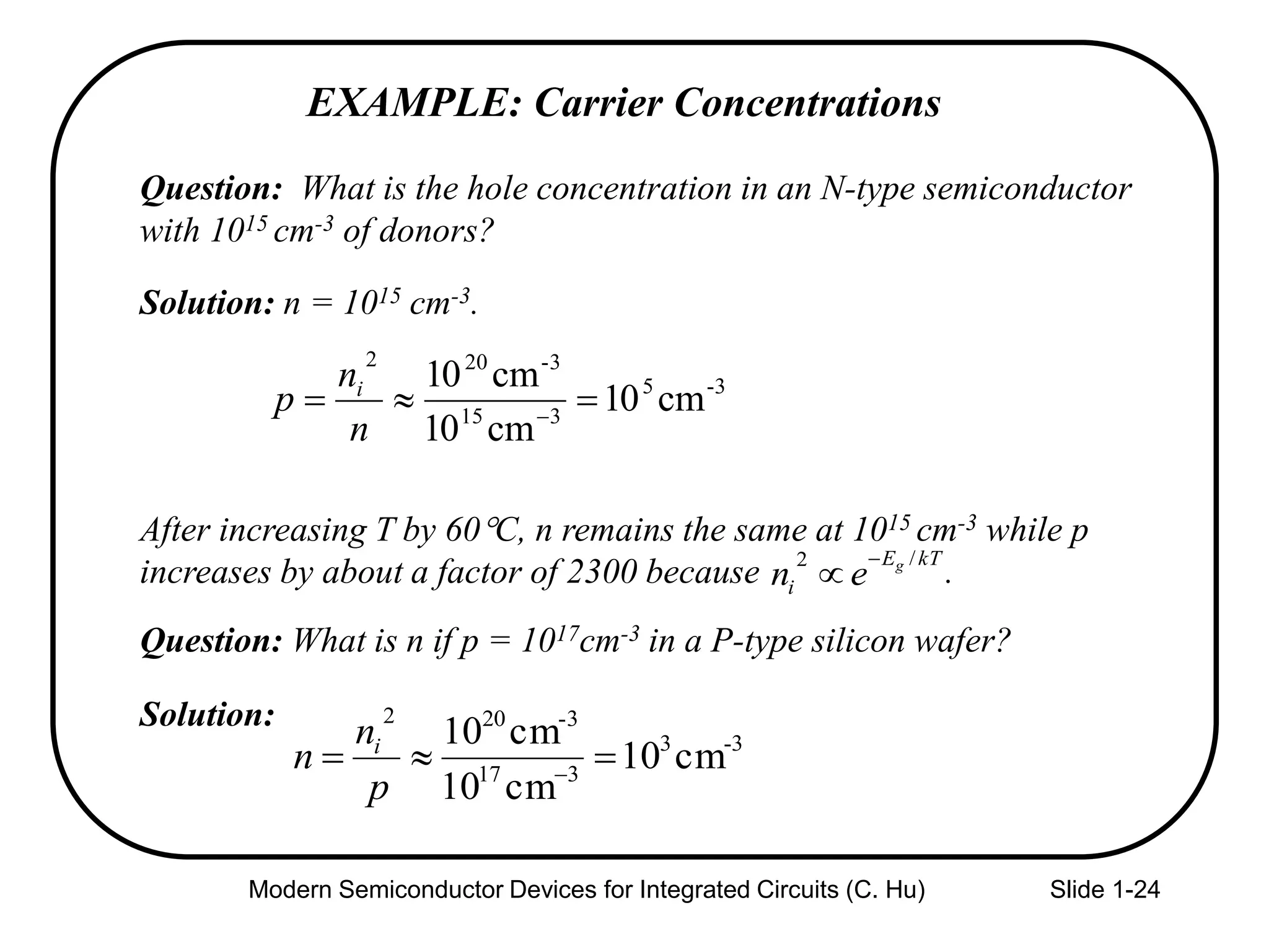 Modern Semiconductor Devices for Integrated Circuits (C. Hu) Slide 1-24
Question: What is the hole concentration in an N-type semiconductor
with 1015 cm-3 of donors?
Solution: n = 1015 cm-3.
After increasing T by 60C, n remains the same at 1015 cm-3 while p
increases by about a factor of 2300 because .
Question: What is n if p = 1017cm-3 in a P-type silicon wafer?
Solution:
EXAMPLE: Carrier Concentrations
3-5
315
-3202
cm10
cm10
cm10
 
n
n
p i
kTE
i
g
en
/2 

3-3
317
-3202
cm10
cm10
cm10
 
p
n
n i
 