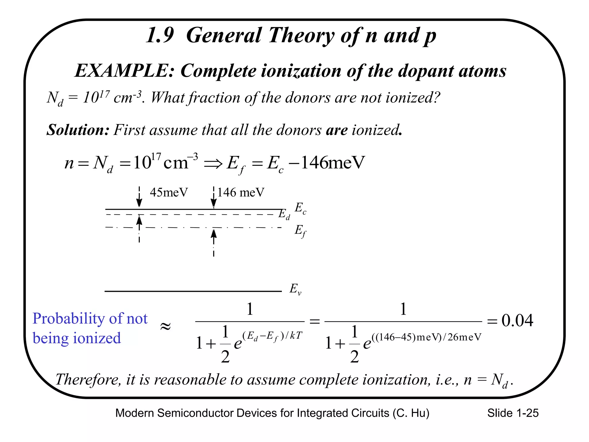 Modern Semiconductor Devices for Integrated Circuits (C. Hu) Slide 1-25
EXAMPLE: Complete ionization of the dopant atoms
Nd = 1017 cm-3. What fraction of the donors are not ionized?
Solution: First assume that all the donors are ionized.
Probability of not
being ionized
04.0
2
1
1
1
2
1
1
1
meV26/)meV)45146((/)(



 
ee
kTEE fd
Therefore, it is reasonable to assume complete ionization, i.e., n = Nd .
meV146cm10 317
 
cfd EENn
Ec
Ef
Ev
146 meV
Ed
45meV
1.9 General Theory of n and p

 