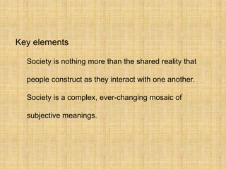 Key elements
Society is nothing more than the shared reality that
people construct as they interact with one another.
Society is a complex, ever-changing mosaic of
subjective meanings.
 