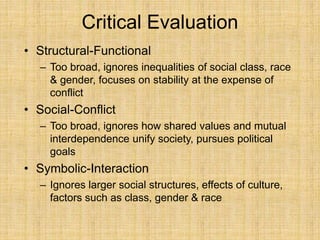 Critical Evaluation
• Structural-Functional
– Too broad, ignores inequalities of social class, race
& gender, focuses on stability at the expense of
conflict
• Social-Conflict
– Too broad, ignores how shared values and mutual
interdependence unify society, pursues political
goals
• Symbolic-Interaction
– Ignores larger social structures, effects of culture,
factors such as class, gender & race
 