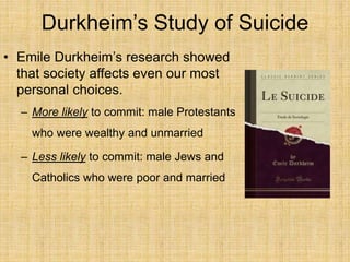 Durkheim’s Study of Suicide
• Emile Durkheim’s research showed
that society affects even our most
personal choices.
– More likely to commit: male Protestants
who were wealthy and unmarried
– Less likely to commit: male Jews and
Catholics who were poor and married
 