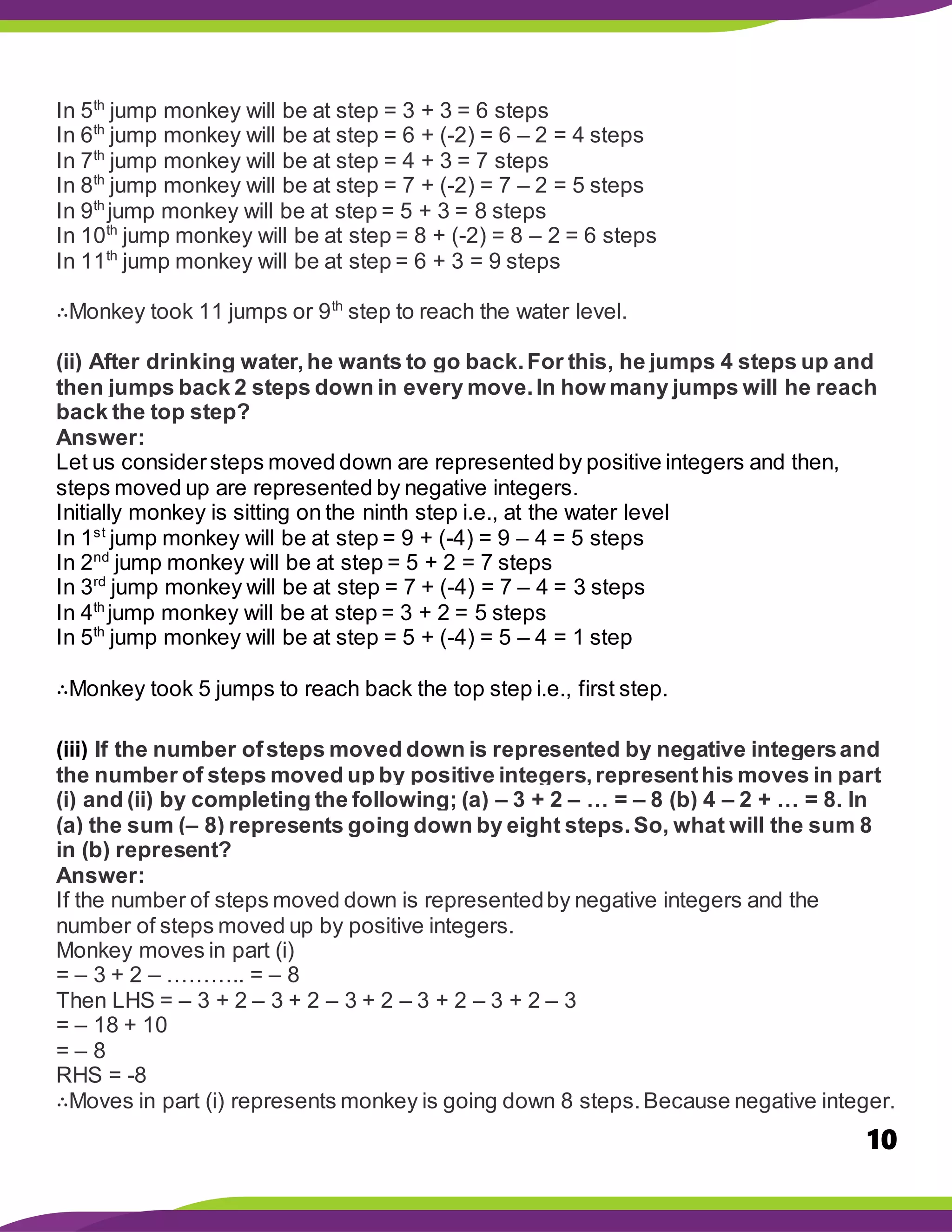 10
In 5th
jump monkey will be at step = 3 + 3 = 6 steps
In 6th
jump monkey will be at step = 6 + (-2) = 6 – 2 = 4 steps
In 7th
jump monkey will be at step = 4 + 3 = 7 steps
In 8th
jump monkey will be at step = 7 + (-2) = 7 – 2 = 5 steps
In 9th
jump monkey will be at step = 5 + 3 = 8 steps
In 10th
jump monkey will be at step = 8 + (-2) = 8 – 2 = 6 steps
In 11th
jump monkey will be at step = 6 + 3 = 9 steps
∴Monkey took 11 jumps or 9th
step to reach the water level.
(ii) After drinking water,he wants to go back.For this, he jumps 4 steps up and
then jumps back 2 steps down in every move.In how many jumps will he reach
back the top step?
Answer:
Let us considersteps moved down are represented by positive integers and then,
steps moved up are represented by negative integers.
Initially monkey is sitting on the ninth step i.e., at the water level
In 1st
jump monkey will be at step = 9 + (-4) = 9 – 4 = 5 steps
In 2nd
jump monkey will be at step = 5 + 2 = 7 steps
In 3rd
jump monkey will be at step = 7 + (-4) = 7 – 4 = 3 steps
In 4th
jump monkey will be at step = 3 + 2 = 5 steps
In 5th
jump monkey will be at step = 5 + (-4) = 5 – 4 = 1 step
∴Monkey took 5 jumps to reach back the top step i.e., first step.
(iii) If the number ofsteps moved down is represented by negative integersand
the number of steps moved up by positive integers,representhis moves in part
(i) and (ii) by completing the following; (a) – 3 + 2 – … = – 8 (b) 4 – 2 + … = 8. In
(a) the sum (– 8) represents going down by eight steps.So, what will the sum 8
in (b) represent?
Answer:
If the number of steps moved down is representedby negative integers and the
number of steps moved up by positive integers.
Monkey moves in part (i)
= – 3 + 2 – ……….. = – 8
Then LHS = – 3 + 2 – 3 + 2 – 3 + 2 – 3 + 2 – 3 + 2 – 3
= – 18 + 10
= – 8
RHS = -8
∴Moves in part (i) represents monkey is going down 8 steps.Because negative integer.
 