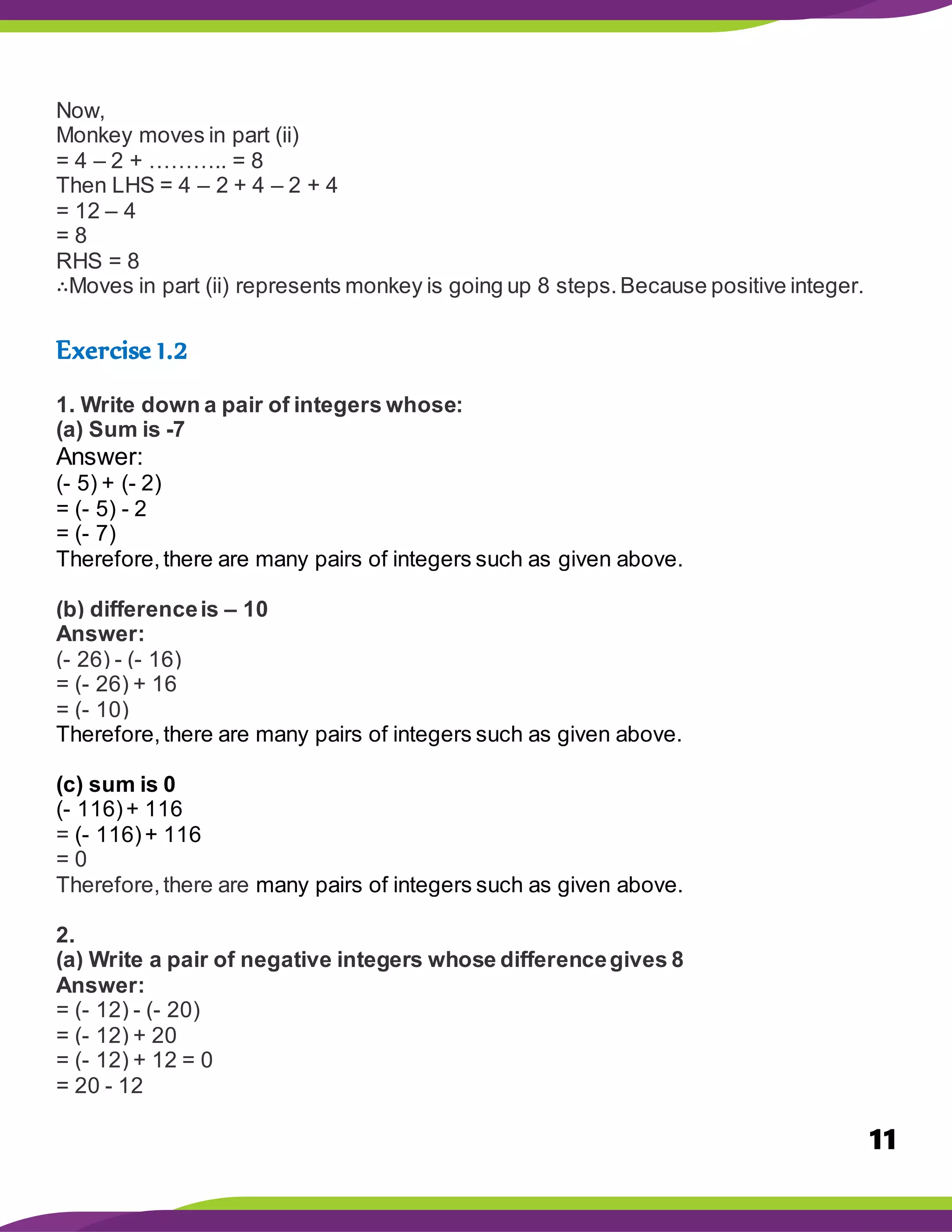 11
Now,
Monkey moves in part (ii)
= 4 – 2 + ……….. = 8
Then LHS = 4 – 2 + 4 – 2 + 4
= 12 – 4
= 8
RHS = 8
∴Moves in part (ii) represents monkey is going up 8 steps.Because positive integer.
Exercise 1.2
1. Write down a pair of integers whose:
(a) Sum is -7
Answer:
(- 5) + (- 2)
= (- 5) - 2
= (- 7)
Therefore,there are many pairs of integers such as given above.
(b) differenceis – 10
Answer:
(- 26) - (- 16)
= (- 26) + 16
= (- 10)
Therefore,there are many pairs of integers such as given above.
(c) sum is 0
(- 116)+ 116
= (- 116)+ 116
= 0
Therefore,there are many pairs of integers such as given above.
2.
(a) Write a pair of negative integers whose differencegives 8
Answer:
= (- 12) - (- 20)
= (- 12) + 20
= (- 12) + 12 = 0
= 20 - 12
 