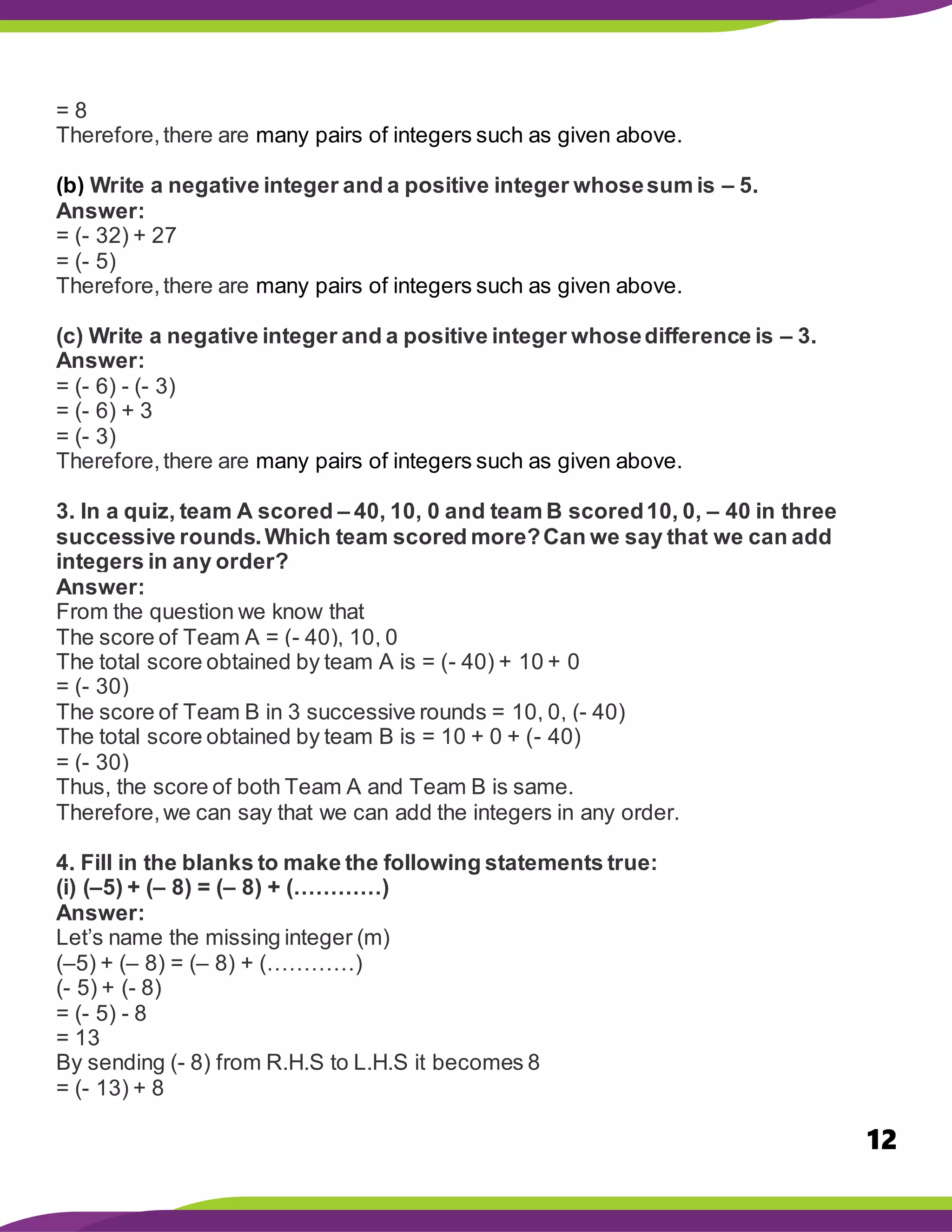 12
= 8
Therefore,there are many pairs of integers such as given above.
(b) Write a negative integer and a positive integer whosesum is – 5.
Answer:
= (- 32) + 27
= (- 5)
Therefore,there are many pairs of integers such as given above.
(c) Write a negative integer and a positive integer whosedifference is – 3.
Answer:
= (- 6) - (- 3)
= (- 6) + 3
= (- 3)
Therefore,there are many pairs of integers such as given above.
3. In a quiz, team A scored – 40, 10, 0 and team B scored10, 0, – 40 in three
successive rounds.Which team scored more?Can we say that we can add
integers in any order?
Answer:
From the question we know that
The score of Team A = (- 40), 10, 0
The total score obtained by team A is = (- 40) + 10 + 0
= (- 30)
The score of Team B in 3 successive rounds = 10, 0, (- 40)
The total score obtained by team B is = 10 + 0 + (- 40)
= (- 30)
Thus, the score of both Team A and Team B is same.
Therefore,we can say that we can add the integers in any order.
4. Fill in the blanks to make the following statements true:
(i) (–5) + (– 8) = (– 8) + (…………)
Answer:
Let’s name the missing integer (m)
(–5) + (– 8) = (– 8) + (…………)
(- 5) + (- 8)
= (- 5) - 8
= 13
By sending (- 8) from R.H.S to L.H.S it becomes 8
= (- 13) + 8
 