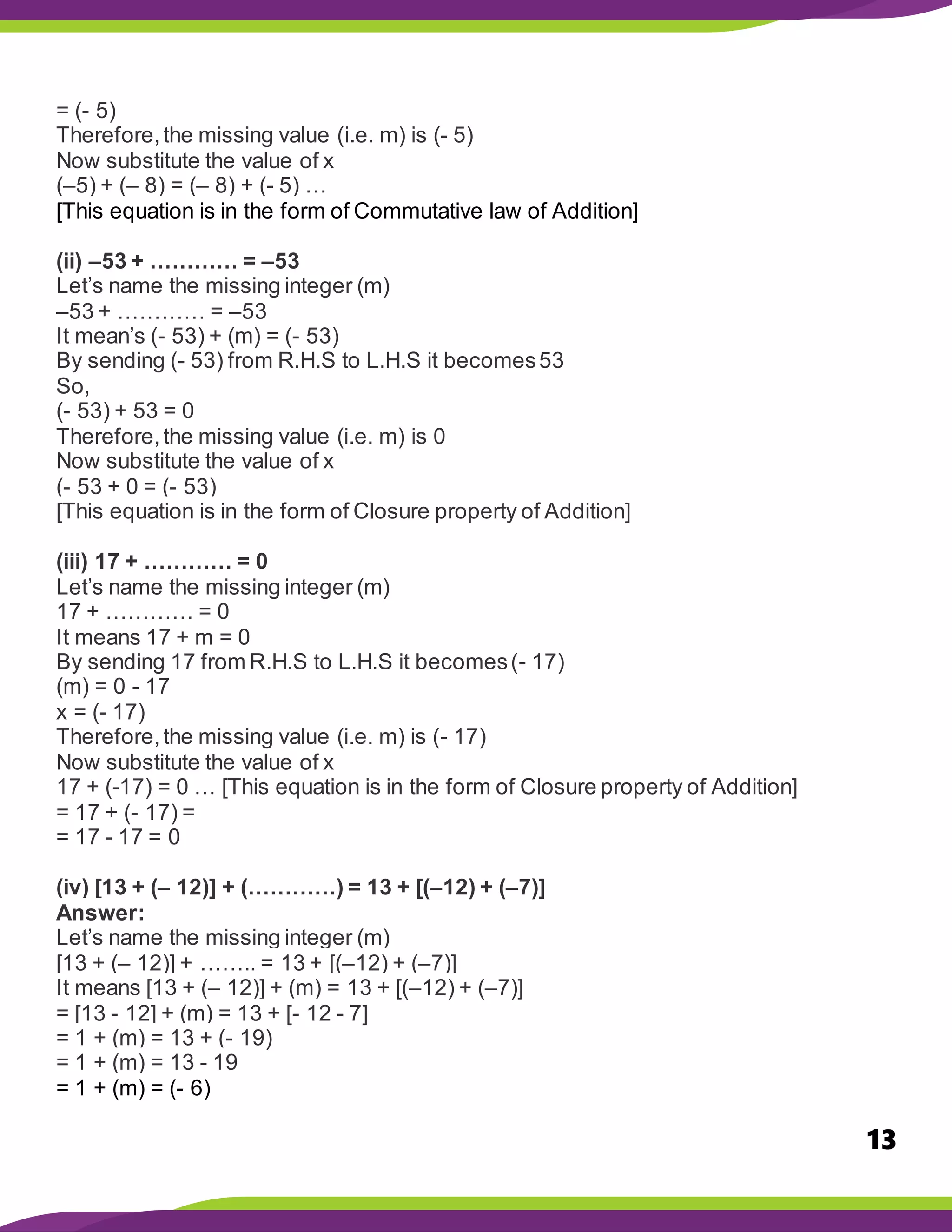13
= (- 5)
Therefore,the missing value (i.e. m) is (- 5)
Now substitute the value of x
(–5) + (– 8) = (– 8) + (- 5) …
[This equation is in the form of Commutative law of Addition]
(ii) –53 + ………… = –53
Let’s name the missing integer (m)
–53 + ………… = –53
It mean’s (- 53) + (m) = (- 53)
By sending (- 53) from R.H.S to L.H.S it becomes53
So,
(- 53) + 53 = 0
Therefore,the missing value (i.e. m) is 0
Now substitute the value of x
(- 53 + 0 = (- 53)
[This equation is in the form of Closure property of Addition]
(iii) 17 + ………… = 0
Let’s name the missing integer (m)
17 + ………… = 0
It means 17 + m = 0
By sending 17 from R.H.S to L.H.S it becomes(- 17)
(m) = 0 - 17
x = (- 17)
Therefore,the missing value (i.e. m) is (- 17)
Now substitute the value of x
17 + (-17) = 0 … [This equation is in the form of Closure property of Addition]
= 17 + (- 17) =
= 17 - 17 = 0
(iv) [13 + (– 12)] + (…………) = 13 + [(–12) + (–7)]
Answer:
Let’s name the missing integer (m)
[13 + (– 12)] + …….. = 13 + [(–12) + (–7)]
It means [13 + (– 12)] + (m) = 13 + [(–12) + (–7)]
= [13 - 12] + (m) = 13 + [- 12 - 7]
= 1 + (m) = 13 + (- 19)
= 1 + (m) = 13 - 19
= 1 + (m) = (- 6)
 