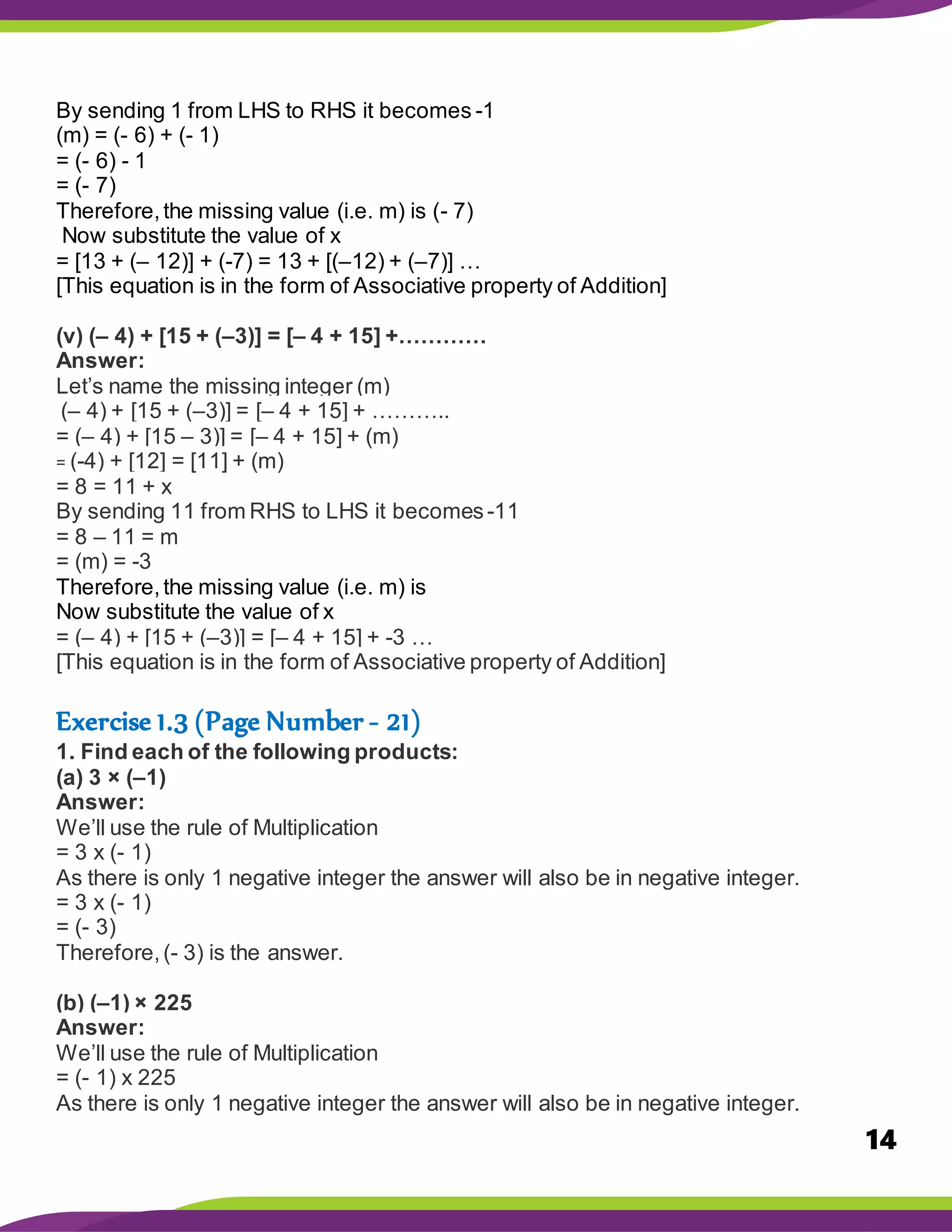 14
By sending 1 from LHS to RHS it becomes -1
(m) = (- 6) + (- 1)
= (- 6) - 1
= (- 7)
Therefore,the missing value (i.e. m) is (- 7)
Now substitute the value of x
= [13 + (– 12)] + (-7) = 13 + [(–12) + (–7)] …
[This equation is in the form of Associative property of Addition]
(v) (– 4) + [15 + (–3)] = [– 4 + 15] +…………
Answer:
Let’s name the missing integer (m)
(– 4) + [15 + (–3)] = [– 4 + 15] + ………..
= (– 4) + [15 – 3)] = [– 4 + 15] + (m)
= (-4) + [12] = [11] + (m)
= 8 = 11 + x
By sending 11 from RHS to LHS it becomes-11
= 8 – 11 = m
= (m) = -3
Therefore,the missing value (i.e. m) is
Now substitute the value of x
= (– 4) + [15 + (–3)] = [– 4 + 15] + -3 …
[This equation is in the form of Associative property of Addition]
Exercise 1.3 (Page Number - 21)
1. Find each of the following products:
(a) 3 × (–1)
Answer:
We’ll use the rule of Multiplication
= 3 x (- 1)
As there is only 1 negative integer the answer will also be in negative integer.
= 3 x (- 1)
= (- 3)
Therefore,(- 3) is the answer.
(b) (–1) × 225
Answer:
We’ll use the rule of Multiplication
= (- 1) x 225
As there is only 1 negative integer the answer will also be in negative integer.
 