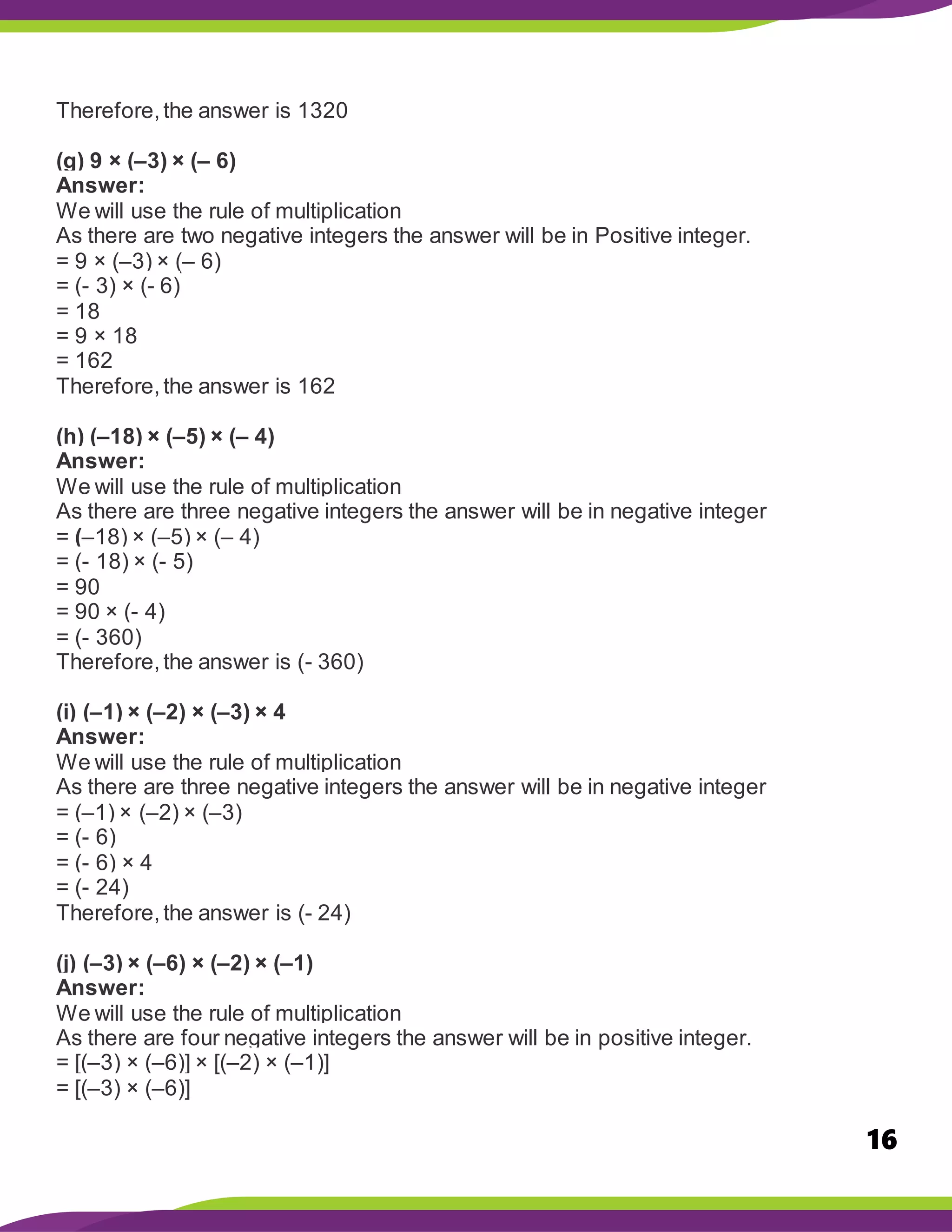 16
Therefore,the answer is 1320
(g) 9 × (–3) × (– 6)
Answer:
We will use the rule of multiplication
As there are two negative integers the answer will be in Positive integer.
= 9 × (–3) × (– 6)
= (- 3) × (- 6)
= 18
= 9 × 18
= 162
Therefore,the answer is 162
(h) (–18) × (–5) × (– 4)
Answer:
We will use the rule of multiplication
As there are three negative integers the answer will be in negative integer
= (–18) × (–5) × (– 4)
= (- 18) × (- 5)
= 90
= 90 × (- 4)
= (- 360)
Therefore,the answer is (- 360)
(i) (–1) × (–2) × (–3) × 4
Answer:
We will use the rule of multiplication
As there are three negative integers the answer will be in negative integer
= (–1) × (–2) × (–3)
= (- 6)
= (- 6) × 4
= (- 24)
Therefore,the answer is (- 24)
(j) (–3) × (–6) × (–2) × (–1)
Answer:
We will use the rule of multiplication
As there are four negative integers the answer will be in positive integer.
= [(–3) × (–6)] × [(–2) × (–1)]
= [(–3) × (–6)]
 