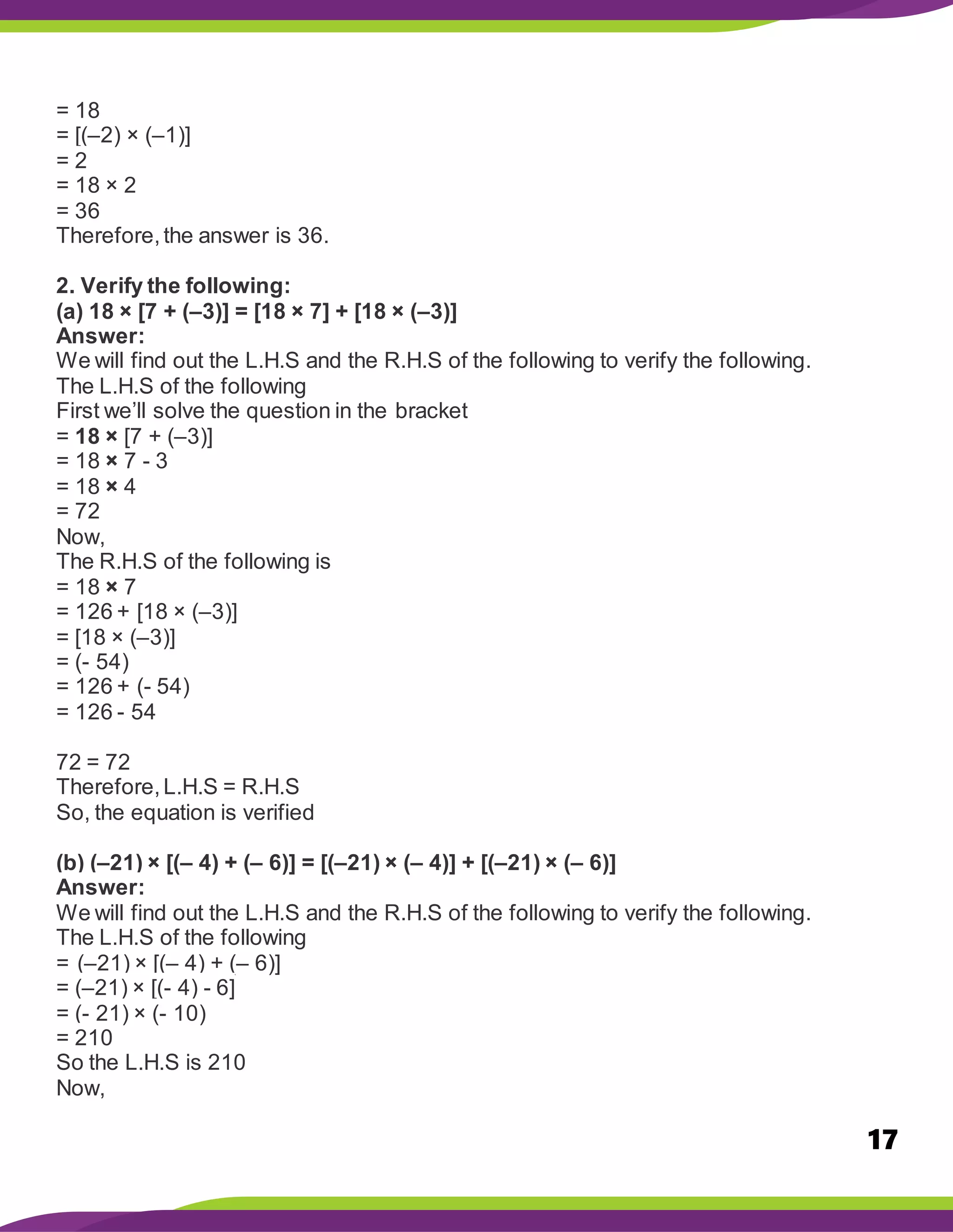 17
= 18
= [(–2) × (–1)]
= 2
= 18 × 2
= 36
Therefore,the answer is 36.
2. Verify the following:
(a) 18 × [7 + (–3)] = [18 × 7] + [18 × (–3)]
Answer:
We will find out the L.H.S and the R.H.S of the following to verify the following.
The L.H.S of the following
First we’ll solve the question in the bracket
= 18 × [7 + (–3)]
= 18 × 7 - 3
= 18 × 4
= 72
Now,
The R.H.S of the following is
= 18 × 7
= 126 + [18 × (–3)]
= [18 × (–3)]
= (- 54)
= 126 + (- 54)
= 126 - 54
72 = 72
Therefore,L.H.S = R.H.S
So, the equation is verified
(b) (–21) × [(– 4) + (– 6)] = [(–21) × (– 4)] + [(–21) × (– 6)]
Answer:
We will find out the L.H.S and the R.H.S of the following to verify the following.
The L.H.S of the following
= (–21) × [(– 4) + (– 6)]
= (–21) × [(- 4) - 6]
= (- 21) × (- 10)
= 210
So the L.H.S is 210
Now,
 