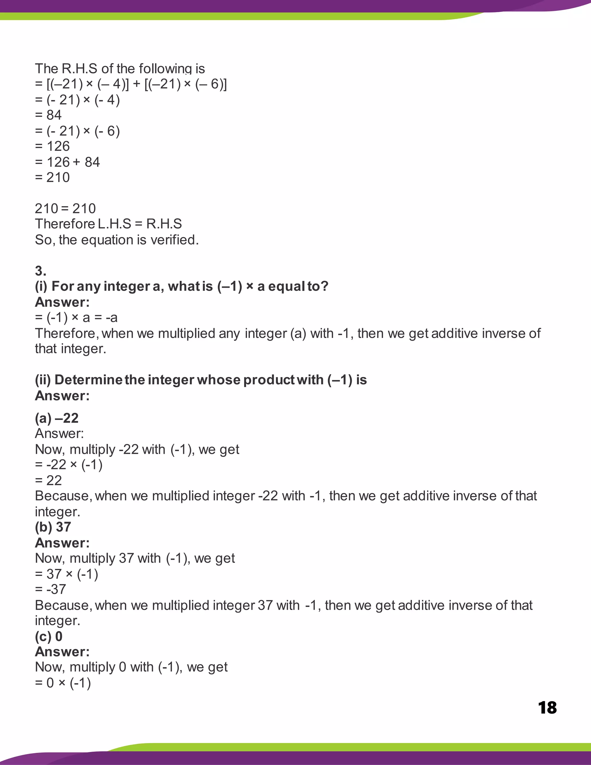 18
The R.H.S of the following is
= [(–21) × (– 4)] + [(–21) × (– 6)]
= (- 21) × (- 4)
= 84
= (- 21) × (- 6)
= 126
= 126 + 84
= 210
210 = 210
Therefore L.H.S = R.H.S
So, the equation is verified.
3.
(i) For any integer a, whatis (–1) × a equalto?
Answer:
= (-1) × a = -a
Therefore,when we multiplied any integer (a) with -1, then we get additive inverse of
that integer.
(ii) Determinethe integer whose productwith (–1) is
Answer:
(a) –22
Answer:
Now, multiply -22 with (-1), we get
= -22 × (-1)
= 22
Because,when we multiplied integer -22 with -1, then we get additive inverse of that
integer.
(b) 37
Answer:
Now, multiply 37 with (-1), we get
= 37 × (-1)
= -37
Because,when we multiplied integer 37 with -1, then we get additive inverse of that
integer.
(c) 0
Answer:
Now, multiply 0 with (-1), we get
= 0 × (-1)
 