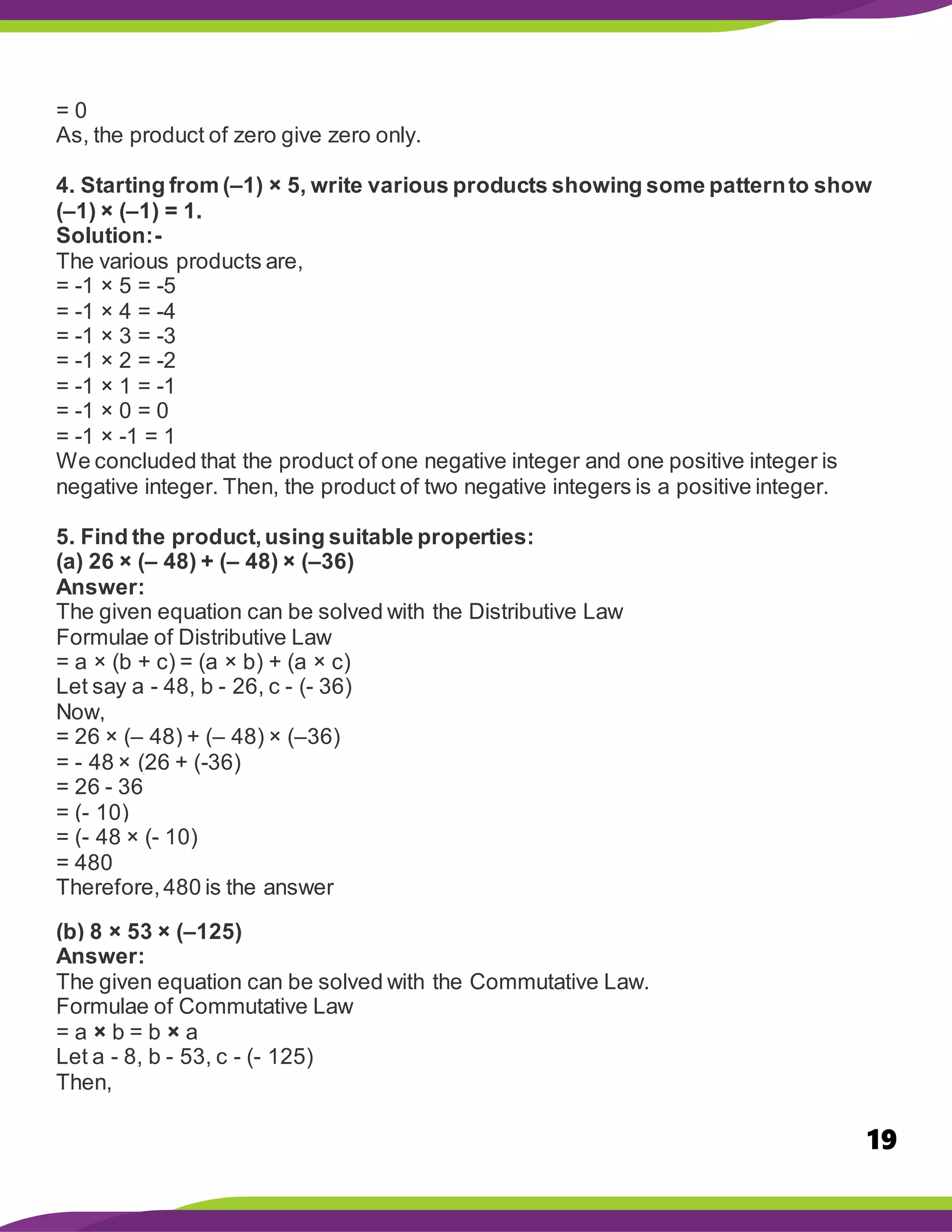 19
= 0
As, the product of zero give zero only.
4. Starting from (–1) × 5, write various products showing some patternto show
(–1) × (–1) = 1.
Solution:-
The various products are,
= -1 × 5 = -5
= -1 × 4 = -4
= -1 × 3 = -3
= -1 × 2 = -2
= -1 × 1 = -1
= -1 × 0 = 0
= -1 × -1 = 1
We concluded that the product of one negative integer and one positive integer is
negative integer. Then, the product of two negative integers is a positive integer.
5. Find the product,using suitable properties:
(a) 26 × (– 48) + (– 48) × (–36)
Answer:
The given equation can be solved with the Distributive Law
Formulae of Distributive Law
= a × (b + c) = (a × b) + (a × c)
Let say a - 48, b - 26, c - (- 36)
Now,
= 26 × (– 48) + (– 48) × (–36)
= - 48 × (26 + (-36)
= 26 - 36
= (- 10)
= (- 48 × (- 10)
= 480
Therefore,480 is the answer
(b) 8 × 53 × (–125)
Answer:
The given equation can be solved with the Commutative Law.
Formulae of Commutative Law
= a × b = b × a
Let a - 8, b - 53, c - (- 125)
Then,
 