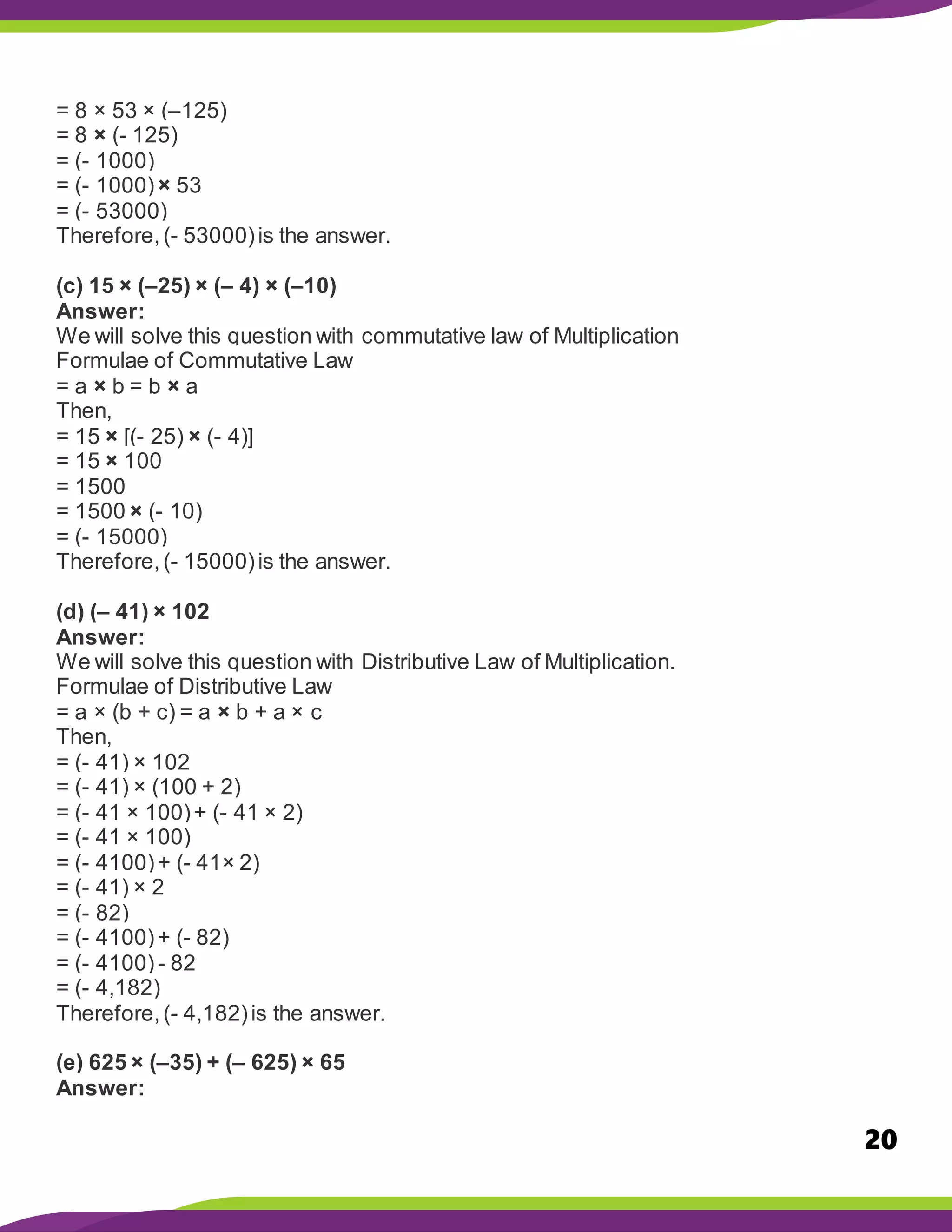 20
= 8 × 53 × (–125)
= 8 × (- 125)
= (- 1000)
= (- 1000)× 53
= (- 53000)
Therefore,(- 53000)is the answer.
(c) 15 × (–25) × (– 4) × (–10)
Answer:
We will solve this question with commutative law of Multiplication
Formulae of Commutative Law
= a × b = b × a
Then,
= 15 × [(- 25) × (- 4)]
= 15 × 100
= 1500
= 1500 × (- 10)
= (- 15000)
Therefore,(- 15000)is the answer.
(d) (– 41) × 102
Answer:
We will solve this question with Distributive Law of Multiplication.
Formulae of Distributive Law
= a × (b + c) = a × b + a × c
Then,
= (- 41) × 102
= (- 41) × (100 + 2)
= (- 41 × 100)+ (- 41 × 2)
= (- 41 × 100)
= (- 4100)+ (- 41× 2)
= (- 41) × 2
= (- 82)
= (- 4100)+ (- 82)
= (- 4100)- 82
= (- 4,182)
Therefore,(- 4,182)is the answer.
(e) 625 × (–35) + (– 625) × 65
Answer:
 