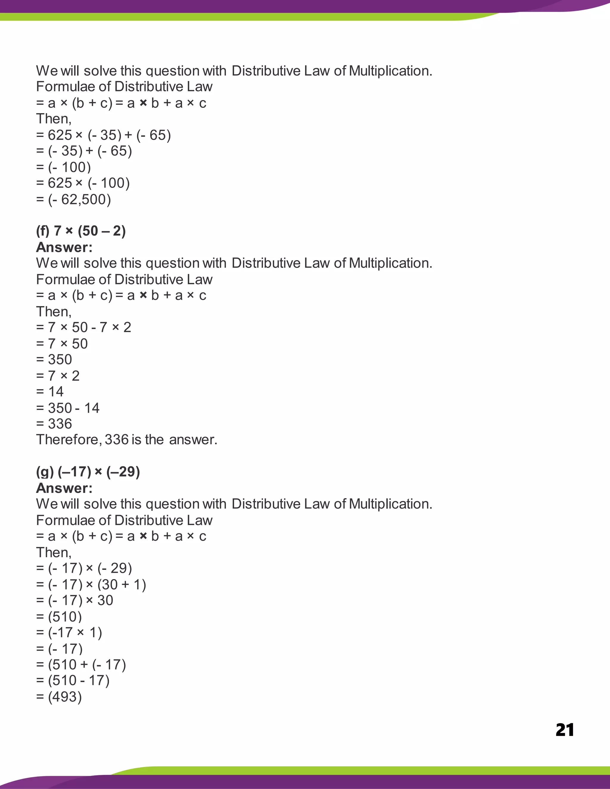 21
We will solve this question with Distributive Law of Multiplication.
Formulae of Distributive Law
= a × (b + c) = a × b + a × c
Then,
= 625 × (- 35) + (- 65)
= (- 35) + (- 65)
= (- 100)
= 625 × (- 100)
= (- 62,500)
(f) 7 × (50 – 2)
Answer:
We will solve this question with Distributive Law of Multiplication.
Formulae of Distributive Law
= a × (b + c) = a × b + a × c
Then,
= 7 × 50 - 7 × 2
= 7 × 50
= 350
= 7 × 2
= 14
= 350 - 14
= 336
Therefore,336 is the answer.
(g) (–17) × (–29)
Answer:
We will solve this question with Distributive Law of Multiplication.
Formulae of Distributive Law
= a × (b + c) = a × b + a × c
Then,
= (- 17) × (- 29)
= (- 17) × (30 + 1)
= (- 17) × 30
= (510)
= (-17 × 1)
= (- 17)
= (510 + (- 17)
= (510 - 17)
= (493)
 
