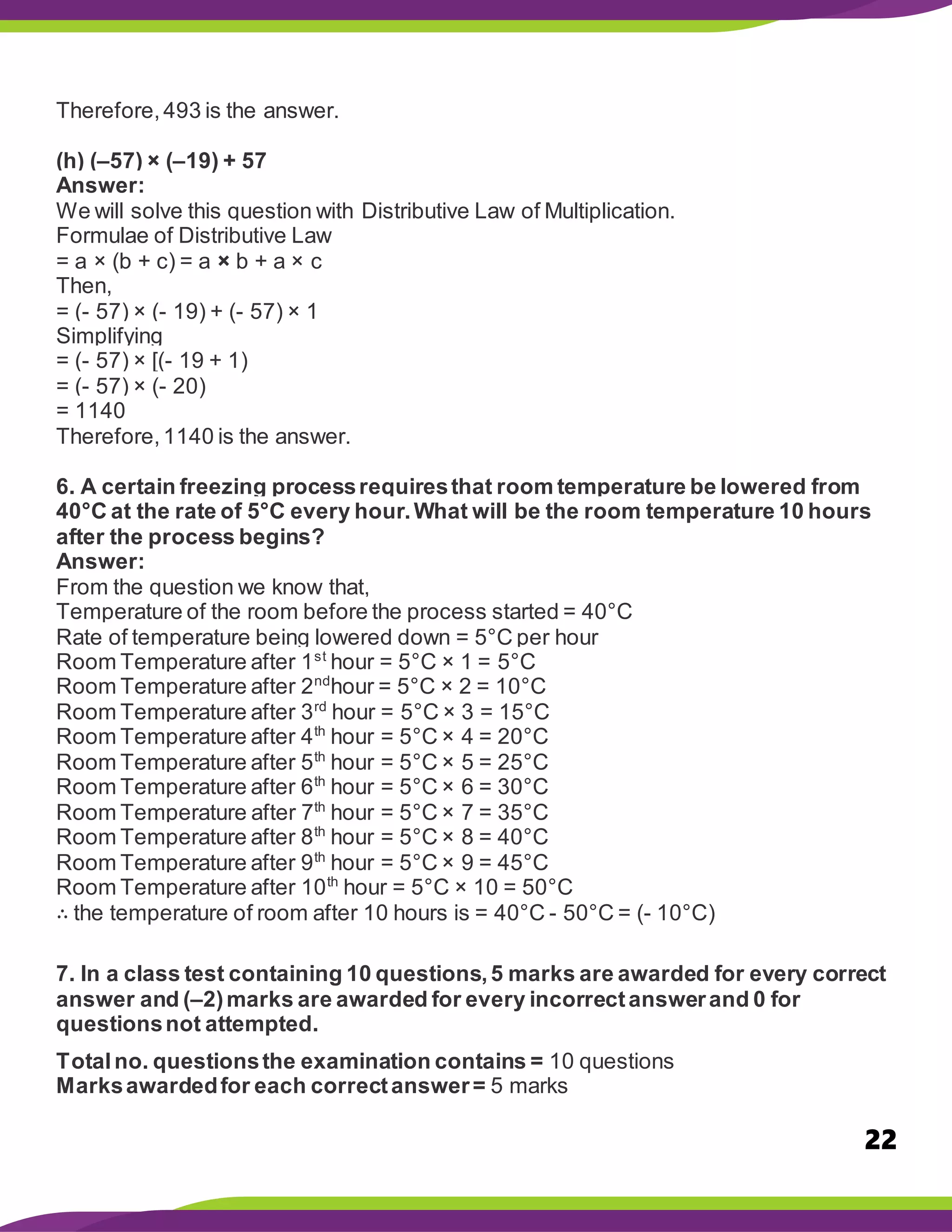 22
Therefore,493 is the answer.
(h) (–57) × (–19) + 57
Answer:
We will solve this question with Distributive Law of Multiplication.
Formulae of Distributive Law
= a × (b + c) = a × b + a × c
Then,
= (- 57) × (- 19) + (- 57) × 1
Simplifying
= (- 57) × [(- 19 + 1)
= (- 57) × (- 20)
= 1140
Therefore,1140 is the answer.
6. A certain freezing processrequiresthat room temperature be lowered from
40°C at the rate of 5°C every hour.What will be the room temperature 10 hours
after the process begins?
Answer:
From the question we know that,
Temperature of the room before the process started = 40°C
Rate of temperature being lowered down = 5°C per hour
Room Temperature after 1st
hour = 5°C × 1 = 5°C
Room Temperature after 2nd
hour = 5°C × 2 = 10°C
Room Temperature after 3rd
hour = 5°C × 3 = 15°C
Room Temperature after 4th
hour = 5°C × 4 = 20°C
Room Temperature after 5th
hour = 5°C × 5 = 25°C
Room Temperature after 6th
hour = 5°C × 6 = 30°C
Room Temperature after 7th
hour = 5°C × 7 = 35°C
Room Temperature after 8th
hour = 5°C × 8 = 40°C
Room Temperature after 9th
hour = 5°C × 9 = 45°C
Room Temperature after 10th
hour = 5°C × 10 = 50°C
∴ the temperature of room after 10 hours is = 40°C - 50°C = (- 10°C)
7. In a class test containing 10 questions,5 marks are awarded for every correct
answer and (–2)marks are awarded for every incorrectanswerand 0 for
questionsnot attempted.
Totalno. questionsthe examination contains = 10 questions
Marksawardedfor each correctanswer= 5 marks
 