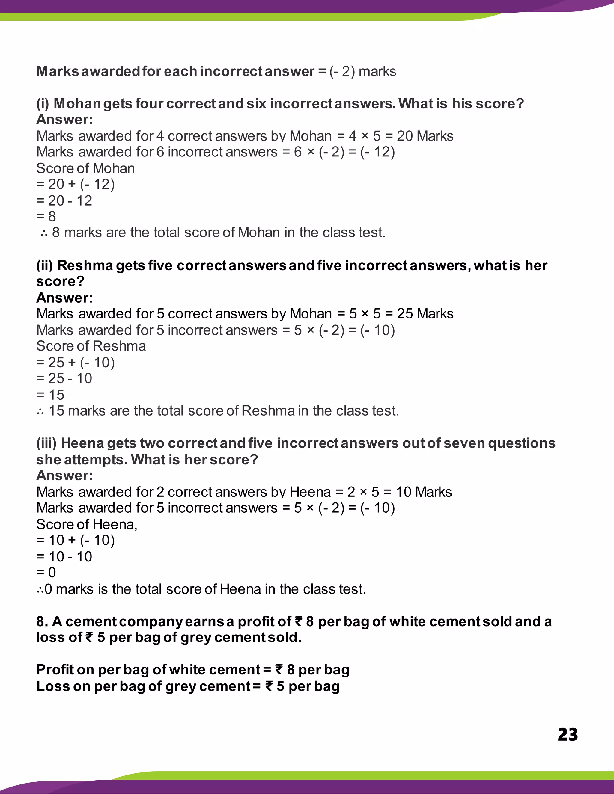 23
Marksawardedfor each incorrectanswer = (- 2) marks
(i) Mohangets four correctand six incorrectanswers.What is his score?
Answer:
Marks awarded for 4 correct answers by Mohan = 4 × 5 = 20 Marks
Marks awarded for 6 incorrect answers = 6 × (- 2) = (- 12)
Score of Mohan
= 20 + (- 12)
= 20 - 12
= 8
∴ 8 marks are the total score of Mohan in the class test.
(ii) Reshma gets five correctanswersand five incorrectanswers,whatis her
score?
Answer:
Marks awarded for 5 correct answers by Mohan = 5 × 5 = 25 Marks
Marks awarded for 5 incorrect answers = 5 × (- 2) = (- 10)
Score of Reshma
= 25 + (- 10)
= 25 - 10
= 15
∴ 15 marks are the total score of Reshma in the class test.
(iii) Heena gets two correctand five incorrectanswers outof seven questions
she attempts. What is her score?
Answer:
Marks awarded for 2 correct answers by Heena = 2 × 5 = 10 Marks
Marks awarded for 5 incorrect answers = 5 × (- 2) = (- 10)
Score of Heena,
= 10 + (- 10)
= 10 - 10
= 0
∴0 marks is the total score of Heena in the class test.
8. A cementcompanyearnsa profit of ₹ 8 per bag of white cementsold and a
loss of ₹ 5 per bag of grey cementsold.
Profit on per bag of white cement = ₹ 8 per bag
Loss on per bag of grey cement= ₹ 5 per bag
 