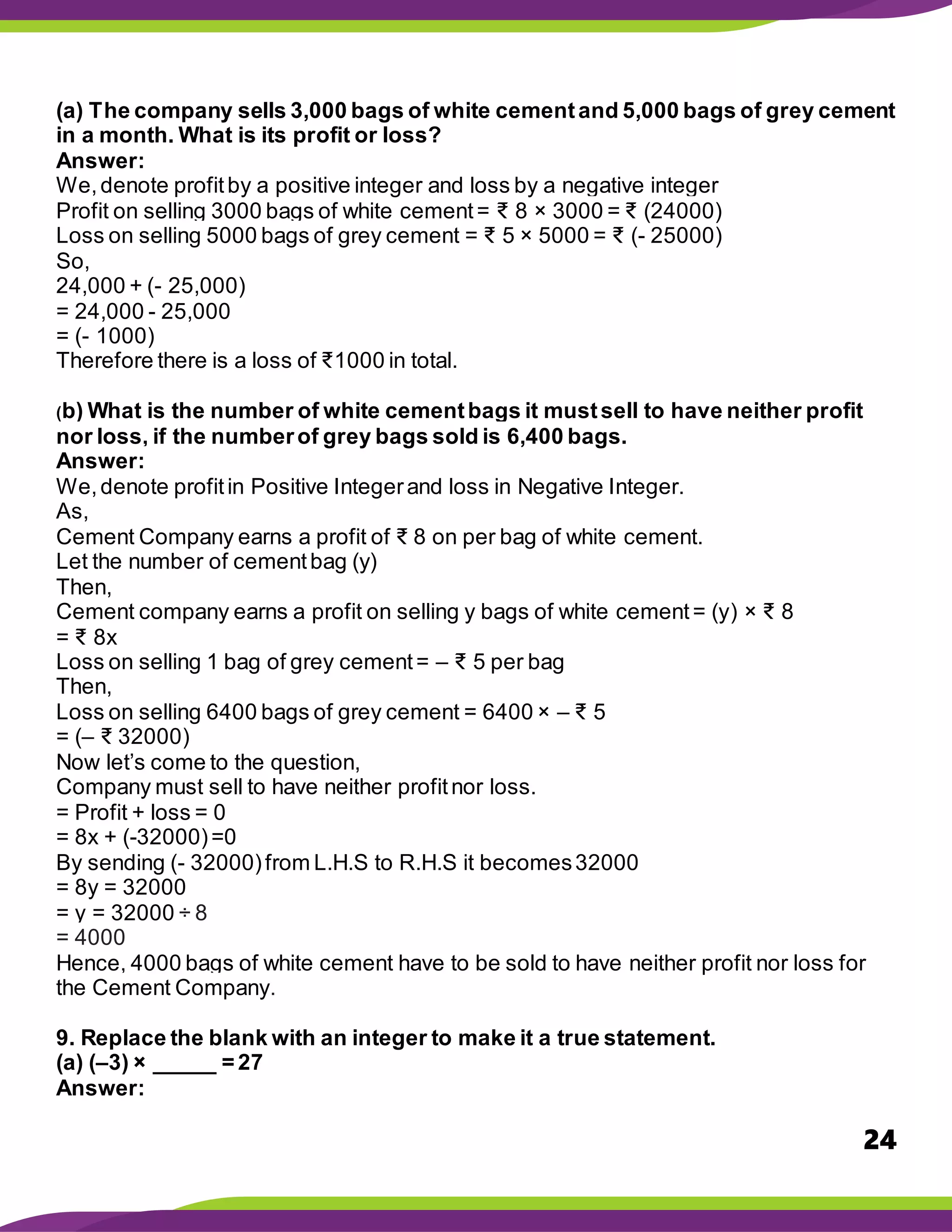24
(a) The company sells 3,000 bags of white cementand 5,000 bags of grey cement
in a month. What is its profit or loss?
Answer:
We,denote profitby a positive integer and loss by a negative integer
Profit on selling 3000 bags of white cement= ₹ 8 × 3000 = ₹ (24000)
Loss on selling 5000 bags of grey cement = ₹ 5 × 5000 = ₹ (- 25000)
So,
24,000 + (- 25,000)
= 24,000 - 25,000
= (- 1000)
Therefore there is a loss of ₹1000 in total.
(b) What is the number of white cementbags it mustsell to have neither profit
nor loss, if the numberof grey bags sold is 6,400 bags.
Answer:
We,denote profitin Positive Integerand loss in Negative Integer.
As,
Cement Company earns a profit of ₹ 8 on per bag of white cement.
Let the number of cementbag (y)
Then,
Cement company earns a profit on selling y bags of white cement= (y) × ₹ 8
= ₹ 8x
Loss on selling 1 bag of grey cement= – ₹ 5 per bag
Then,
Loss on selling 6400 bags of grey cement = 6400 × – ₹ 5
= (– ₹ 32000)
Now let’s come to the question,
Company must sell to have neither profitnor loss.
= Profit + loss = 0
= 8x + (-32000)=0
By sending (- 32000)from L.H.S to R.H.S it becomes32000
= 8y = 32000
= y = 32000 ÷ 8
= 4000
Hence, 4000 bags of white cement have to be sold to have neither profit nor loss for
the Cement Company.
9. Replace the blank with an integer to make it a true statement.
(a) (–3) × _____ = 27
Answer:
 