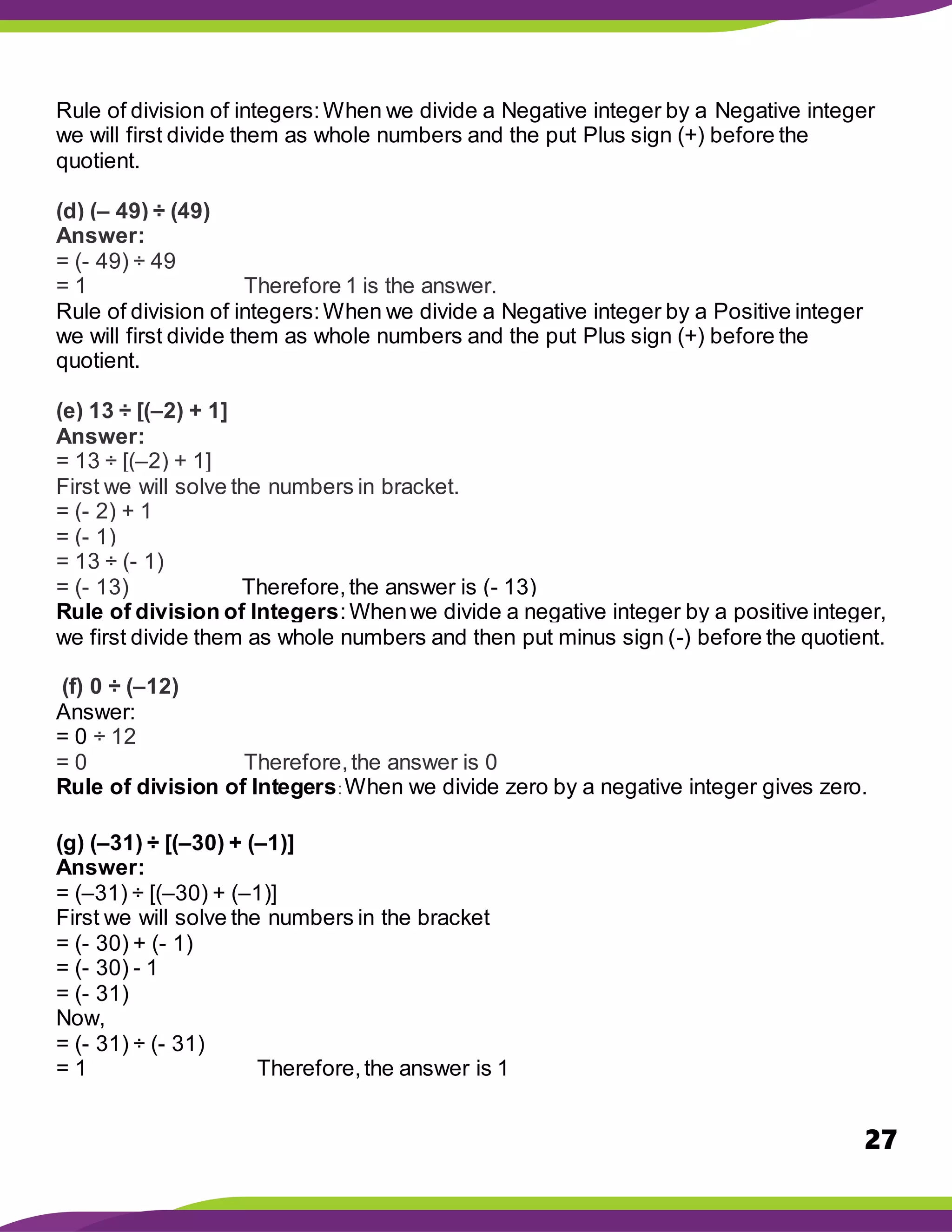 27
Rule of division of integers:When we divide a Negative integer by a Negative integer
we will first divide them as whole numbers and the put Plus sign (+) before the
quotient.
(d) (– 49) ÷ (49)
Answer:
= (- 49) ÷ 49
= 1 Therefore 1 is the answer.
Rule of division of integers:When we divide a Negative integer by a Positive integer
we will first divide them as whole numbers and the put Plus sign (+) before the
quotient.
(e) 13 ÷ [(–2) + 1]
Answer:
= 13 ÷ [(–2) + 1]
First we will solve the numbers in bracket.
= (- 2) + 1
= (- 1)
= 13 ÷ (- 1)
= (- 13) Therefore,the answer is (- 13)
Rule of division of Integers:Whenwe divide a negative integer by a positive integer,
we first divide them as whole numbers and then put minus sign (-) before the quotient.
(f) 0 ÷ (–12)
Answer:
= 0 ÷ 12
= 0 Therefore,the answer is 0
Rule of division of Integers: When we divide zero by a negative integer gives zero.
(g) (–31) ÷ [(–30) + (–1)]
Answer:
= (–31) ÷ [(–30) + (–1)]
First we will solve the numbers in the bracket
= (- 30) + (- 1)
= (- 30) - 1
= (- 31)
Now,
= (- 31) ÷ (- 31)
= 1 Therefore,the answer is 1
 