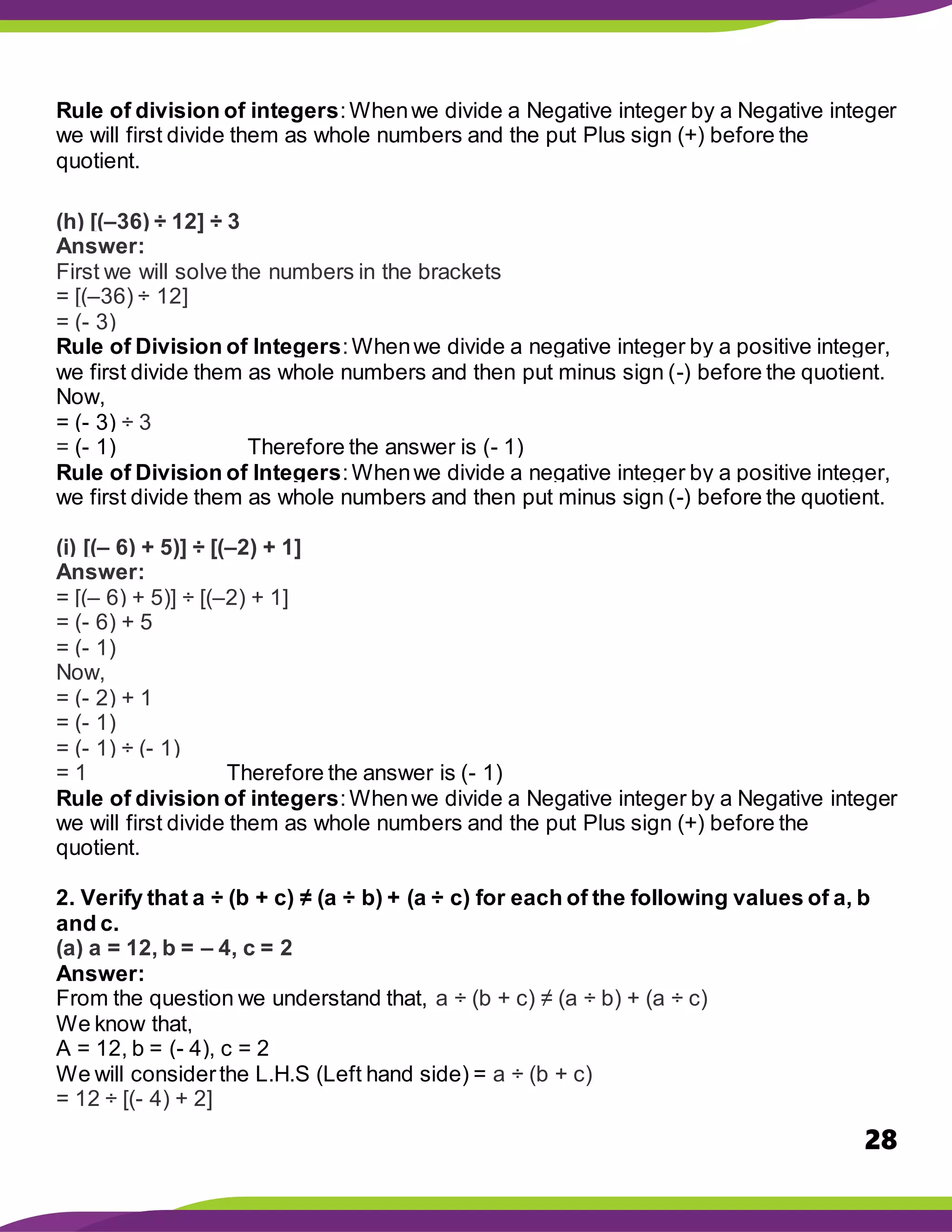 28
Rule of division of integers:Whenwe divide a Negative integer by a Negative integer
we will first divide them as whole numbers and the put Plus sign (+) before the
quotient.
(h) [(–36) ÷ 12] ÷ 3
Answer:
First we will solve the numbers in the brackets
= [(–36) ÷ 12]
= (- 3)
Rule of Division of Integers:Whenwe divide a negative integer by a positive integer,
we first divide them as whole numbers and then put minus sign (-) before the quotient.
Now,
= (- 3) ÷ 3
= (- 1) Therefore the answer is (- 1)
Rule of Division of Integers:Whenwe divide a negative integer by a positive integer,
we first divide them as whole numbers and then put minus sign (-) before the quotient.
(i) [(– 6) + 5)] ÷ [(–2) + 1]
Answer:
= [(– 6) + 5)] ÷ [(–2) + 1]
= (- 6) + 5
= (- 1)
Now,
= (- 2) + 1
= (- 1)
= (- 1) ÷ (- 1)
= 1 Therefore the answer is (- 1)
Rule of division of integers:Whenwe divide a Negative integer by a Negative integer
we will first divide them as whole numbers and the put Plus sign (+) before the
quotient.
2. Verify that a ÷ (b + c) ≠ (a ÷ b) + (a ÷ c) for each of the following values of a, b
and c.
(a) a = 12, b = – 4, c = 2
Answer:
From the question we understand that, a ÷ (b + c) ≠ (a ÷ b) + (a ÷ c)
We know that,
A = 12, b = (- 4), c = 2
We will considerthe L.H.S (Left hand side) = a ÷ (b + c)
= 12 ÷ [(- 4) + 2]
 