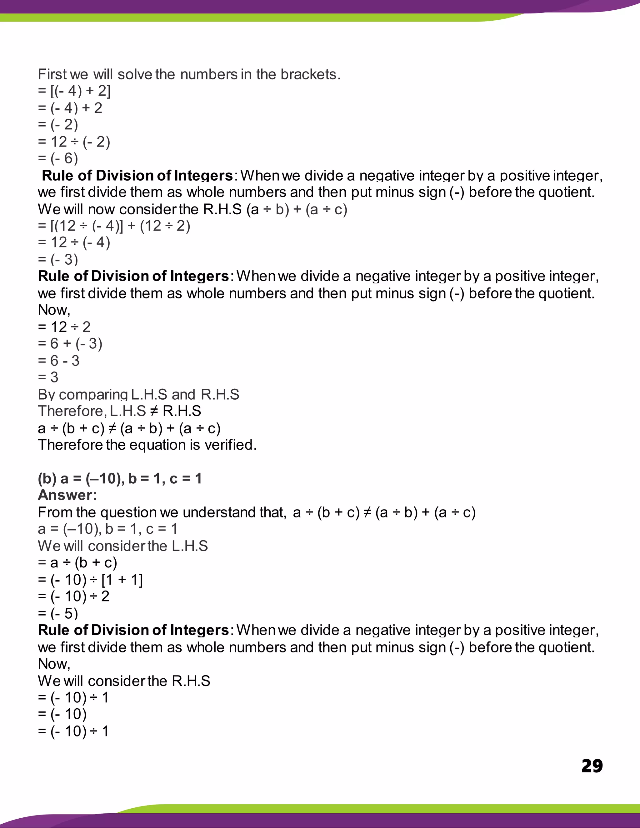 29
First we will solve the numbers in the brackets.
= [(- 4) + 2]
= (- 4) + 2
= (- 2)
= 12 ÷ (- 2)
= (- 6)
Rule of Division of Integers:Whenwe divide a negative integer by a positive integer,
we first divide them as whole numbers and then put minus sign (-) before the quotient.
We will now considerthe R.H.S (a ÷ b) + (a ÷ c)
= [(12 ÷ (- 4)] + (12 ÷ 2)
= 12 ÷ (- 4)
= (- 3)
Rule of Division of Integers:Whenwe divide a negative integer by a positive integer,
we first divide them as whole numbers and then put minus sign (-) before the quotient.
Now,
= 12 ÷ 2
= 6 + (- 3)
= 6 - 3
= 3
By comparing L.H.S and R.H.S
Therefore,L.H.S ≠ R.H.S
a ÷ (b + c) ≠ (a ÷ b) + (a ÷ c)
Therefore the equation is verified.
(b) a = (–10), b = 1, c = 1
Answer:
From the question we understand that, a ÷ (b + c) ≠ (a ÷ b) + (a ÷ c)
a = (–10), b = 1, c = 1
We will considerthe L.H.S
= a ÷ (b + c)
= (- 10) ÷ [1 + 1]
= (- 10) ÷ 2
= (- 5)
Rule of Division of Integers:Whenwe divide a negative integer by a positive integer,
we first divide them as whole numbers and then put minus sign (-) before the quotient.
Now,
We will considerthe R.H.S
= (- 10) ÷ 1
= (- 10)
= (- 10) ÷ 1
 