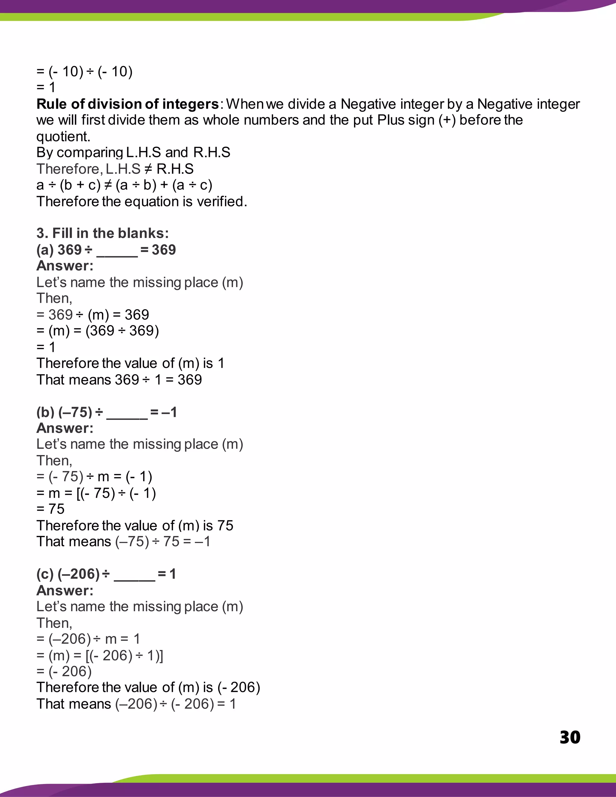 30
= (- 10) ÷ (- 10)
= 1
Rule of division of integers:Whenwe divide a Negative integer by a Negative integer
we will first divide them as whole numbers and the put Plus sign (+) before the
quotient.
By comparing L.H.S and R.H.S
Therefore,L.H.S ≠ R.H.S
a ÷ (b + c) ≠ (a ÷ b) + (a ÷ c)
Therefore the equation is verified.
3. Fill in the blanks:
(a) 369 ÷ _____ = 369
Answer:
Let’s name the missing place (m)
Then,
= 369 ÷ (m) = 369
= (m) = (369 ÷ 369)
= 1
Therefore the value of (m) is 1
That means 369 ÷ 1 = 369
(b) (–75) ÷ _____ = –1
Answer:
Let’s name the missing place (m)
Then,
= (- 75) ÷ m = (- 1)
= m = [(- 75) ÷ (- 1)
= 75
Therefore the value of (m) is 75
That means (–75) ÷ 75 = –1
(c) (–206)÷ _____ = 1
Answer:
Let’s name the missing place (m)
Then,
= (–206)÷ m = 1
= (m) = [(- 206) ÷ 1)]
= (- 206)
Therefore the value of (m) is (- 206)
That means (–206)÷ (- 206) = 1
 