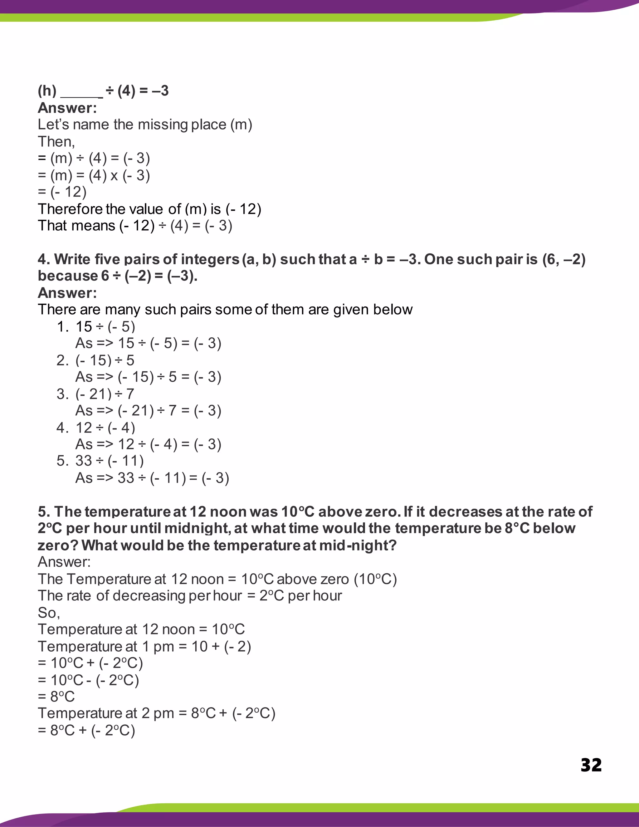 32
(h) _____ ÷ (4) = –3
Answer:
Let’s name the missing place (m)
Then,
= (m) ÷ (4) = (- 3)
= (m) = (4) x (- 3)
= (- 12)
Therefore the value of (m) is (- 12)
That means (- 12) ÷ (4) = (- 3)
4. Write five pairs of integers(a, b) such that a ÷ b = –3. One such pair is (6, –2)
because 6 ÷ (–2) = (–3).
Answer:
There are many such pairs some of them are given below
1. 15 ÷ (- 5)
As => 15 ÷ (- 5) = (- 3)
2. (- 15) ÷ 5
As => (- 15) ÷ 5 = (- 3)
3. (- 21) ÷ 7
As => (- 21) ÷ 7 = (- 3)
4. 12 ÷ (- 4)
As => 12 ÷ (- 4) = (- 3)
5. 33 ÷ (- 11)
As => 33 ÷ (- 11) = (- 3)
5. The temperatureat 12 noon was 10o
C above zero.If it decreases at the rate of
2o
C per hour until midnight,at what time would the temperature be 8°C below
zero? What would be the temperatureat mid-night?
Answer:
The Temperature at 12 noon = 10o
C above zero (10o
C)
The rate of decreasing perhour = 2o
C per hour
So,
Temperature at 12 noon = 10o
C
Temperature at 1 pm = 10 + (- 2)
= 10o
C + (- 2o
C)
= 10o
C - (- 2o
C)
= 8o
C
Temperature at 2 pm = 8o
C + (- 2o
C)
= 8o
C + (- 2o
C)
 