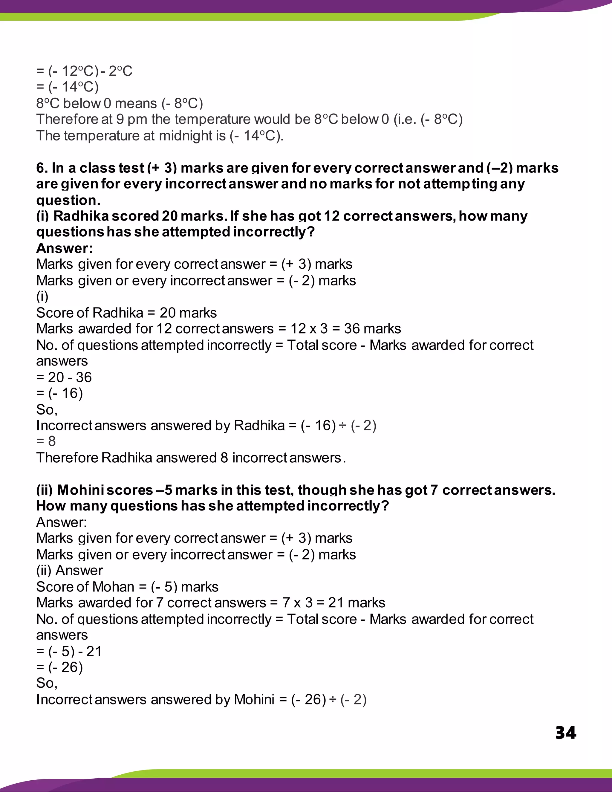 34
= (- 12o
C)- 2o
C
= (- 14o
C)
8o
C below 0 means (- 8o
C)
Therefore at 9 pm the temperature would be 8o
C below 0 (i.e. (- 8o
C)
The temperature at midnight is (- 14o
C).
6. In a class test (+ 3) marks are given for every correctanswerand (–2) marks
are given for every incorrectanswer and no marks for not attempting any
question.
(i) Radhika scored 20 marks.If she has got 12 correctanswers,how many
questionshas she attempted incorrectly?
Answer:
Marks given for every correctanswer = (+ 3) marks
Marks given or every incorrectanswer = (- 2) marks
(i)
Score of Radhika = 20 marks
Marks awarded for 12 correctanswers = 12 x 3 = 36 marks
No. of questions attempted incorrectly = Total score - Marks awarded for correct
answers
= 20 - 36
= (- 16)
So,
Incorrectanswers answered by Radhika = (- 16) ÷ (- 2)
= 8
Therefore Radhika answered 8 incorrectanswers.
(ii) Mohiniscores –5 marks in this test, though she has got 7 correctanswers.
How many questions has she attempted incorrectly?
Answer:
Marks given for every correctanswer = (+ 3) marks
Marks given or every incorrectanswer = (- 2) marks
(ii) Answer
Score of Mohan = (- 5) marks
Marks awarded for 7 correct answers = 7 x 3 = 21 marks
No. of questions attempted incorrectly = Total score - Marks awarded for correct
answers
= (- 5) - 21
= (- 26)
So,
Incorrectanswers answered by Mohini = (- 26) ÷ (- 2)
 