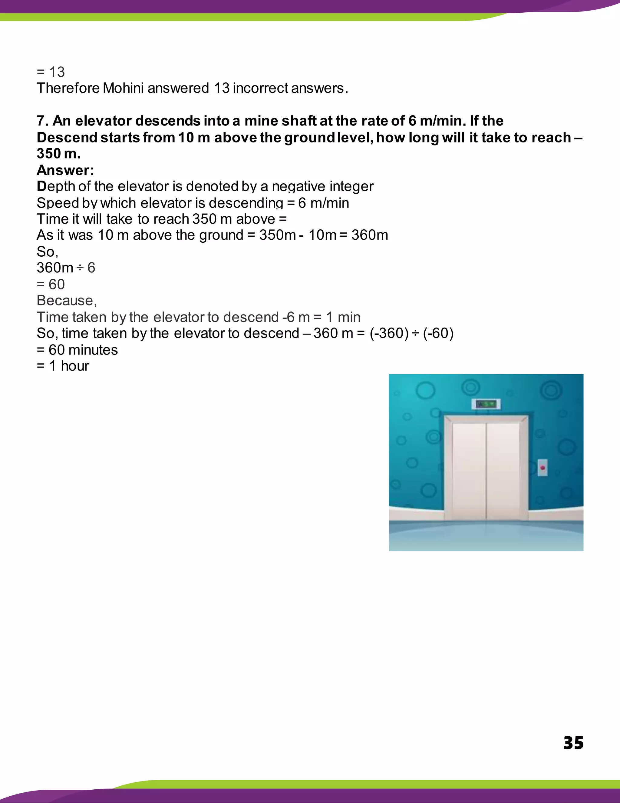 35
= 13
Therefore Mohini answered 13 incorrect answers.
7. An elevator descends into a mine shaft at the rate of 6 m/min. If the
Descend starts from 10 m above the groundlevel,how long will it take to reach –
350 m.
Answer:
Depth of the elevator is denoted by a negative integer
Speed by which elevator is descending = 6 m/min
Time it will take to reach 350 m above =
As it was 10 m above the ground = 350m - 10m = 360m
So,
360m ÷ 6
= 60
Because,
Time taken by the elevator to descend -6 m = 1 min
So, time taken by the elevator to descend – 360 m = (-360) ÷ (-60)
= 60 minutes
= 1 hour
 