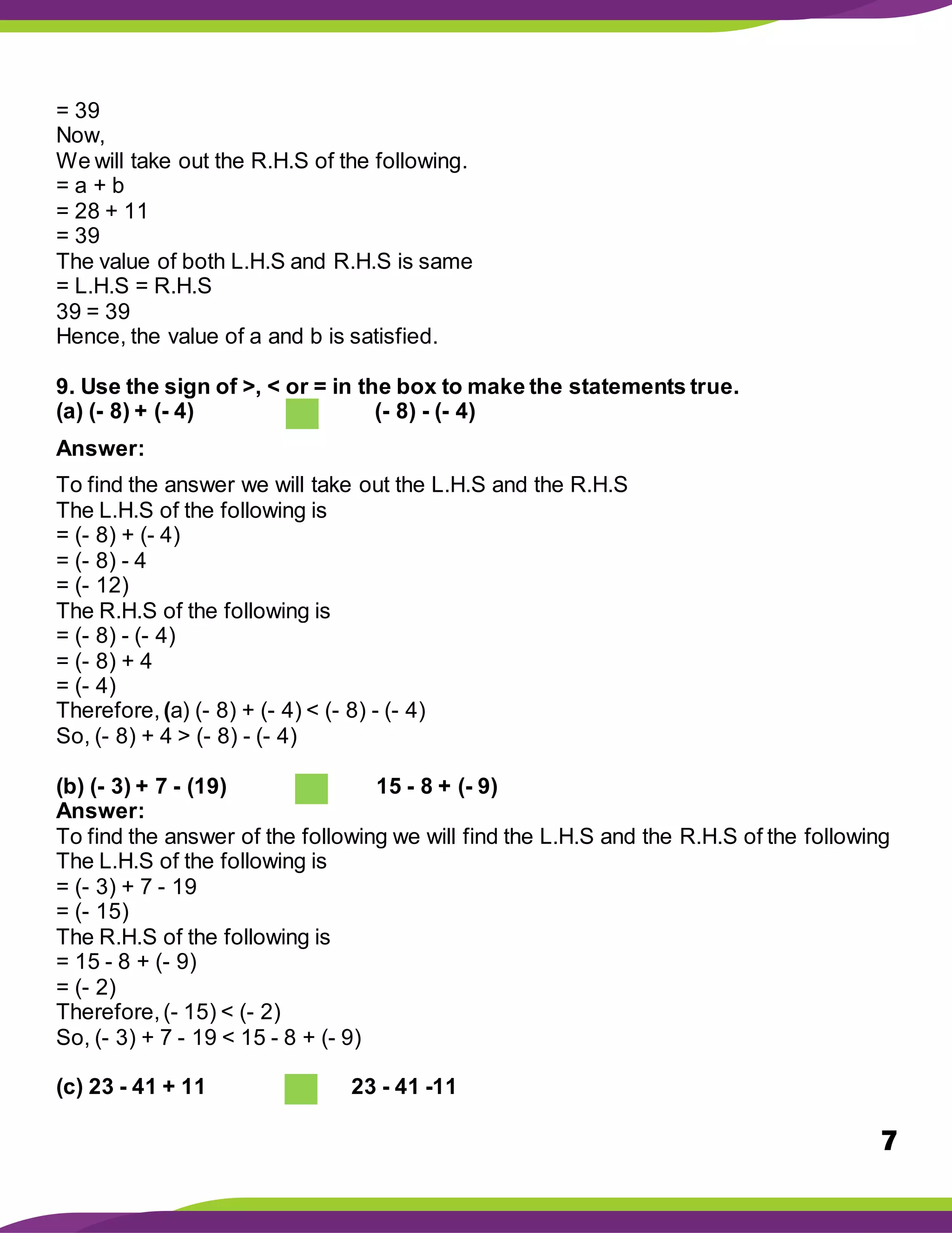 7
= 39
Now,
We will take out the R.H.S of the following.
= a + b
= 28 + 11
= 39
The value of both L.H.S and R.H.S is same
= L.H.S = R.H.S
39 = 39
Hence, the value of a and b is satisfied.
9. Use the sign of >, < or = in the box to make the statements true.
(a) (- 8) + (- 4) (- 8) - (- 4)
Answer:
To find the answer we will take out the L.H.S and the R.H.S
The L.H.S of the following is
= (- 8) + (- 4)
= (- 8) - 4
= (- 12)
The R.H.S of the following is
= (- 8) - (- 4)
= (- 8) + 4
= (- 4)
Therefore, (a) (- 8) + (- 4) < (- 8) - (- 4)
So, (- 8) + 4 > (- 8) - (- 4)
(b) (- 3) + 7 - (19) 15 - 8 + (- 9)
Answer:
To find the answer of the following we will find the L.H.S and the R.H.S of the following
The L.H.S of the following is
= (- 3) + 7 - 19
= (- 15)
The R.H.S of the following is
= 15 - 8 + (- 9)
= (- 2)
Therefore,(- 15) < (- 2)
So, (- 3) + 7 - 19 < 15 - 8 + (- 9)
(c) 23 - 41 + 11 23 - 41 -11
 