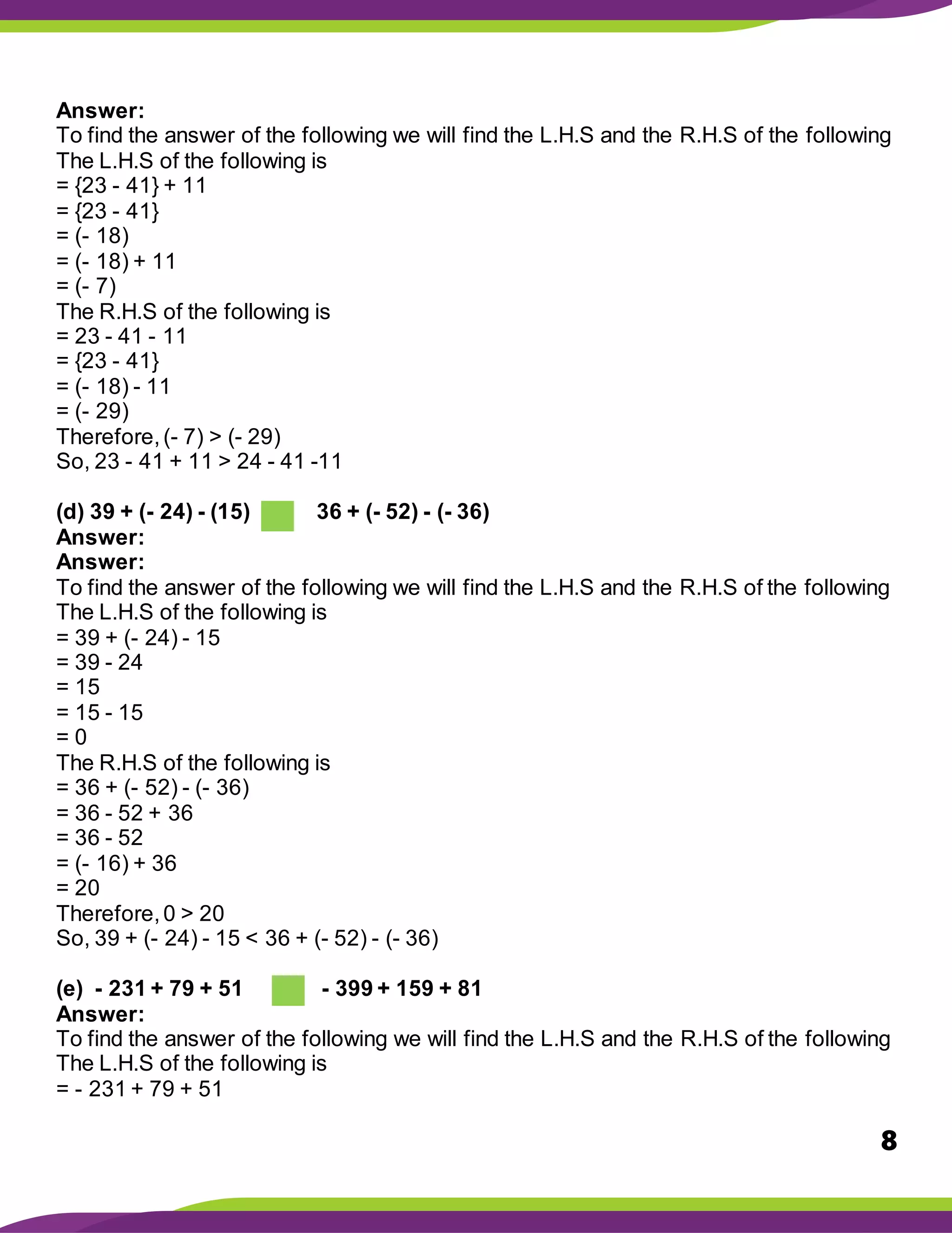 8
Answer:
To find the answer of the following we will find the L.H.S and the R.H.S of the following
The L.H.S of the following is
= {23 - 41} + 11
= {23 - 41}
= (- 18)
= (- 18) + 11
= (- 7)
The R.H.S of the following is
= 23 - 41 - 11
= {23 - 41}
= (- 18) - 11
= (- 29)
Therefore,(- 7) > (- 29)
So, 23 - 41 + 11 > 24 - 41 -11
(d) 39 + (- 24) - (15) 36 + (- 52) - (- 36)
Answer:
Answer:
To find the answer of the following we will find the L.H.S and the R.H.S of the following
The L.H.S of the following is
= 39 + (- 24) - 15
= 39 - 24
= 15
= 15 - 15
= 0
The R.H.S of the following is
= 36 + (- 52) - (- 36)
= 36 - 52 + 36
= 36 - 52
= (- 16) + 36
= 20
Therefore,0 > 20
So, 39 + (- 24) - 15 < 36 + (- 52) - (- 36)
(e) - 231 + 79 + 51 - 399 + 159 + 81
Answer:
To find the answer of the following we will find the L.H.S and the R.H.S of the following
The L.H.S of the following is
= - 231 + 79 + 51
 