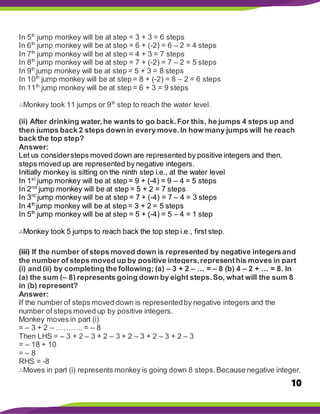 10
In 5th
jump monkey will be at step = 3 + 3 = 6 steps
In 6th
jump monkey will be at step = 6 + (-2) = 6 – 2 = 4 steps
In 7th
jump monkey will be at step = 4 + 3 = 7 steps
In 8th
jump monkey will be at step = 7 + (-2) = 7 – 2 = 5 steps
In 9th
jump monkey will be at step = 5 + 3 = 8 steps
In 10th
jump monkey will be at step = 8 + (-2) = 8 – 2 = 6 steps
In 11th
jump monkey will be at step = 6 + 3 = 9 steps
∴Monkey took 11 jumps or 9th
step to reach the water level.
(ii) After drinking water,he wants to go back.For this, he jumps 4 steps up and
then jumps back 2 steps down in every move.In how many jumps will he reach
back the top step?
Answer:
Let us considersteps moved down are represented by positive integers and then,
steps moved up are represented by negative integers.
Initially monkey is sitting on the ninth step i.e., at the water level
In 1st
jump monkey will be at step = 9 + (-4) = 9 – 4 = 5 steps
In 2nd
jump monkey will be at step = 5 + 2 = 7 steps
In 3rd
jump monkey will be at step = 7 + (-4) = 7 – 4 = 3 steps
In 4th
jump monkey will be at step = 3 + 2 = 5 steps
In 5th
jump monkey will be at step = 5 + (-4) = 5 – 4 = 1 step
∴Monkey took 5 jumps to reach back the top step i.e., first step.
(iii) If the number ofsteps moved down is represented by negative integersand
the number of steps moved up by positive integers,representhis moves in part
(i) and (ii) by completing the following; (a) – 3 + 2 – … = – 8 (b) 4 – 2 + … = 8. In
(a) the sum (– 8) represents going down by eight steps.So, what will the sum 8
in (b) represent?
Answer:
If the number of steps moved down is representedby negative integers and the
number of steps moved up by positive integers.
Monkey moves in part (i)
= – 3 + 2 – ……….. = – 8
Then LHS = – 3 + 2 – 3 + 2 – 3 + 2 – 3 + 2 – 3 + 2 – 3
= – 18 + 10
= – 8
RHS = -8
∴Moves in part (i) represents monkey is going down 8 steps.Because negative integer.
 