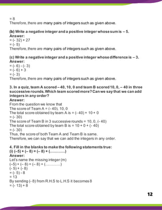 12
= 8
Therefore,there are many pairs of integers such as given above.
(b) Write a negative integer and a positive integer whosesum is – 5.
Answer:
= (- 32) + 27
= (- 5)
Therefore,there are many pairs of integers such as given above.
(c) Write a negative integer and a positive integer whosedifference is – 3.
Answer:
= (- 6) - (- 3)
= (- 6) + 3
= (- 3)
Therefore,there are many pairs of integers such as given above.
3. In a quiz, team A scored – 40, 10, 0 and team B scored10, 0, – 40 in three
successive rounds.Which team scored more?Can we say that we can add
integers in any order?
Answer:
From the question we know that
The score of Team A = (- 40), 10, 0
The total score obtained by team A is = (- 40) + 10 + 0
= (- 30)
The score of Team B in 3 successive rounds = 10, 0, (- 40)
The total score obtained by team B is = 10 + 0 + (- 40)
= (- 30)
Thus, the score of both Team A and Team B is same.
Therefore,we can say that we can add the integers in any order.
4. Fill in the blanks to make the following statements true:
(i) (–5) + (– 8) = (– 8) + (…………)
Answer:
Let’s name the missing integer (m)
(–5) + (– 8) = (– 8) + (…………)
(- 5) + (- 8)
= (- 5) - 8
= 13
By sending (- 8) from R.H.S to L.H.S it becomes 8
= (- 13) + 8
 