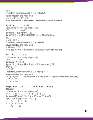 13
= (- 5)
Therefore,the missing value (i.e. m) is (- 5)
Now substitute the value of x
(–5) + (– 8) = (– 8) + (- 5) …
[This equation is in the form of Commutative law of Addition]
(ii) –53 + ………… = –53
Let’s name the missing integer (m)
–53 + ………… = –53
It mean’s (- 53) + (m) = (- 53)
By sending (- 53) from R.H.S to L.H.S it becomes53
So,
(- 53) + 53 = 0
Therefore,the missing value (i.e. m) is 0
Now substitute the value of x
(- 53 + 0 = (- 53)
[This equation is in the form of Closure property of Addition]
(iii) 17 + ………… = 0
Let’s name the missing integer (m)
17 + ………… = 0
It means 17 + m = 0
By sending 17 from R.H.S to L.H.S it becomes(- 17)
(m) = 0 - 17
x = (- 17)
Therefore,the missing value (i.e. m) is (- 17)
Now substitute the value of x
17 + (-17) = 0 … [This equation is in the form of Closure property of Addition]
= 17 + (- 17) =
= 17 - 17 = 0
(iv) [13 + (– 12)] + (…………) = 13 + [(–12) + (–7)]
Answer:
Let’s name the missing integer (m)
[13 + (– 12)] + …….. = 13 + [(–12) + (–7)]
It means [13 + (– 12)] + (m) = 13 + [(–12) + (–7)]
= [13 - 12] + (m) = 13 + [- 12 - 7]
= 1 + (m) = 13 + (- 19)
= 1 + (m) = 13 - 19
= 1 + (m) = (- 6)
 