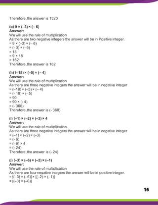 16
Therefore,the answer is 1320
(g) 9 × (–3) × (– 6)
Answer:
We will use the rule of multiplication
As there are two negative integers the answer will be in Positive integer.
= 9 × (–3) × (– 6)
= (- 3) × (- 6)
= 18
= 9 × 18
= 162
Therefore,the answer is 162
(h) (–18) × (–5) × (– 4)
Answer:
We will use the rule of multiplication
As there are three negative integers the answer will be in negative integer
= (–18) × (–5) × (– 4)
= (- 18) × (- 5)
= 90
= 90 × (- 4)
= (- 360)
Therefore,the answer is (- 360)
(i) (–1) × (–2) × (–3) × 4
Answer:
We will use the rule of multiplication
As there are three negative integers the answer will be in negative integer
= (–1) × (–2) × (–3)
= (- 6)
= (- 6) × 4
= (- 24)
Therefore,the answer is (- 24)
(j) (–3) × (–6) × (–2) × (–1)
Answer:
We will use the rule of multiplication
As there are four negative integers the answer will be in positive integer.
= [(–3) × (–6)] × [(–2) × (–1)]
= [(–3) × (–6)]
 