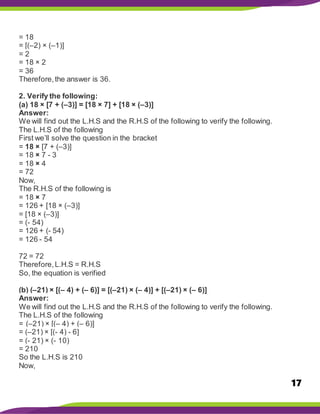 17
= 18
= [(–2) × (–1)]
= 2
= 18 × 2
= 36
Therefore,the answer is 36.
2. Verify the following:
(a) 18 × [7 + (–3)] = [18 × 7] + [18 × (–3)]
Answer:
We will find out the L.H.S and the R.H.S of the following to verify the following.
The L.H.S of the following
First we’ll solve the question in the bracket
= 18 × [7 + (–3)]
= 18 × 7 - 3
= 18 × 4
= 72
Now,
The R.H.S of the following is
= 18 × 7
= 126 + [18 × (–3)]
= [18 × (–3)]
= (- 54)
= 126 + (- 54)
= 126 - 54
72 = 72
Therefore,L.H.S = R.H.S
So, the equation is verified
(b) (–21) × [(– 4) + (– 6)] = [(–21) × (– 4)] + [(–21) × (– 6)]
Answer:
We will find out the L.H.S and the R.H.S of the following to verify the following.
The L.H.S of the following
= (–21) × [(– 4) + (– 6)]
= (–21) × [(- 4) - 6]
= (- 21) × (- 10)
= 210
So the L.H.S is 210
Now,
 