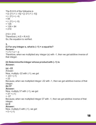 18
The R.H.S of the following is
= [(–21) × (– 4)] + [(–21) × (– 6)]
= (- 21) × (- 4)
= 84
= (- 21) × (- 6)
= 126
= 126 + 84
= 210
210 = 210
Therefore L.H.S = R.H.S
So, the equation is verified.
3.
(i) For any integer a, whatis (–1) × a equalto?
Answer:
= (-1) × a = -a
Therefore,when we multiplied any integer (a) with -1, then we get additive inverse of
that integer.
(ii) Determinethe integer whose productwith (–1) is
Answer:
(a) –22
Answer:
Now, multiply -22 with (-1), we get
= -22 × (-1)
= 22
Because,when we multiplied integer -22 with -1, then we get additive inverse of that
integer.
(b) 37
Answer:
Now, multiply 37 with (-1), we get
= 37 × (-1)
= -37
Because,when we multiplied integer 37 with -1, then we get additive inverse of that
integer.
(c) 0
Answer:
Now, multiply 0 with (-1), we get
= 0 × (-1)
 