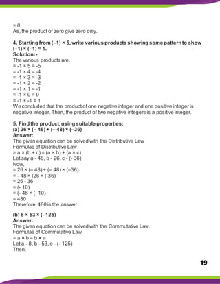 19
= 0
As, the product of zero give zero only.
4. Starting from (–1) × 5, write various products showing some patternto show
(–1) × (–1) = 1.
Solution:-
The various products are,
= -1 × 5 = -5
= -1 × 4 = -4
= -1 × 3 = -3
= -1 × 2 = -2
= -1 × 1 = -1
= -1 × 0 = 0
= -1 × -1 = 1
We concluded that the product of one negative integer and one positive integer is
negative integer. Then, the product of two negative integers is a positive integer.
5. Find the product,using suitable properties:
(a) 26 × (– 48) + (– 48) × (–36)
Answer:
The given equation can be solved with the Distributive Law
Formulae of Distributive Law
= a × (b + c) = (a × b) + (a × c)
Let say a - 48, b - 26, c - (- 36)
Now,
= 26 × (– 48) + (– 48) × (–36)
= - 48 × (26 + (-36)
= 26 - 36
= (- 10)
= (- 48 × (- 10)
= 480
Therefore,480 is the answer
(b) 8 × 53 × (–125)
Answer:
The given equation can be solved with the Commutative Law.
Formulae of Commutative Law
= a × b = b × a
Let a - 8, b - 53, c - (- 125)
Then,
 