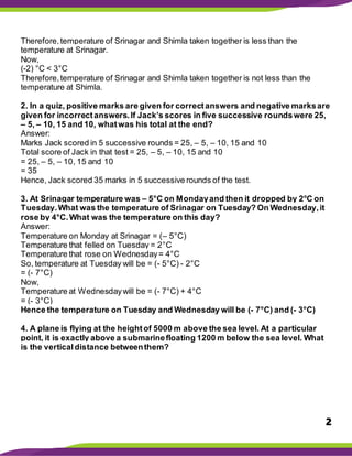 2
Therefore,temperature of Srinagar and Shimla taken together is less than the
temperature at Srinagar.
Now,
(-2) °C < 3°C
Therefore,temperature of Srinagar and Shimla taken together is not less than the
temperature at Shimla.
2. In a quiz, positive marks are given for correctanswers and negative marksare
given for incorrectanswers.If Jack’s scores in five successive roundswere 25,
– 5, – 10, 15 and 10, whatwas his total at the end?
Answer:
Marks Jack scored in 5 successive rounds = 25, – 5, – 10, 15 and 10
Total score of Jack in that test = 25, – 5, – 10, 15 and 10
= 25, – 5, – 10, 15 and 10
= 35
Hence, Jack scored 35 marks in 5 successive rounds of the test.
3. At Srinagar temperature was – 5°C on Mondayand then it dropped by 2°C on
Tuesday.What was the temperature of Srinagar on Tuesday? On Wednesday,it
rose by 4°C.What was the temperature on this day?
Answer:
Temperature on Monday at Srinagar = (– 5°C)
Temperature that felled on Tuesday = 2°C
Temperature that rose on Wednesday= 4°C
So, temperature at Tuesday will be = (- 5°C) - 2°C
= (- 7°C)
Now,
Temperature at Wednesdaywill be = (- 7°C) + 4°C
= (- 3°C)
Hence the temperature on Tuesday and Wednesday will be (- 7°C) and (- 3°C)
4. A plane is flying at the heightof 5000 m above the sea level. At a particular
point, it is exactly above a submarinefloating 1200 m below the sea level. What
is the verticaldistance betweenthem?
 